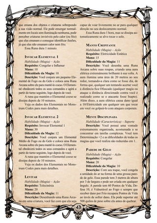 43
que emana dos objetos e criaturas sobrepondo
a sua visão normal. Ele pode enxergar normal-
mente em locais sem iluminação nenhuma, pode
perceber criaturas invisíveis pelo calor (ou frio)
que elas emanam e consegue identificar ilusões,
já que elas não emanam calor nem frio.
Essa Runa dura 1 minuto.
Invocar Elemental 1
Habilidade (Magia) – Ação
Requisito: Congelar e Inflamar
Mana: 10
Dificuldade da Magia: 10
Descrição: Você conjura um pequeno Ele-
mental de Fogo ou do Gelo e coloca uma Runa
Arcana sobre ele para mantê-lo coeso. O Elemen-
tal obedecerá todos os seus comandos e agirá a
partir do turno seguinte, logo depois de você.
A runa que mantém o Elemental coeso se
dissipa depois de 10 minutos.
Veja os dados dos Elementais no Mons-
trum Codex para mais detalhes.
Invocar Elemental 2
Habilidade (Magia) – Ação
Requisito: Invocar Elemental 1
Mana: 30
Dificuldade da Magia: 12
Descrição: Você conjura um Elemental
Médio de Fogo ou do Gelo e coloca uma Runa
Arcana sobre ele para mantê-lo coeso. O Elemen-
tal obedecerá todos os seus comandos e agirá a
partir do turno seguinte, logo depois de você.
A runa que mantém o Elemental coeso se
dissipa depois de 10 minutos.
Veja os dados dos Elementais no Mons-
trum Codex para mais detalhes.
Levitar
Habilidade (Magia) – Ação
Requisito: Telecinésia
Mana: 20
Dificuldade da Magia: 11
Descrição: Desenhando uma Runa Arca-
na em uma criatura, você faz com que ela seja
capaz de voar livremente no ar para qualquer
direção no seu deslocamento normal.
Essa Runa dura 1 hora, mas se dissipa au-
tomaticamente se alvo tocar o solo.
Manto Crepitante
Habilidade (Magia) – Ação
Requisito: Eletricidade Estática
Mana: 15
Dificuldade da Magia: 11
Descrição: Você desenha uma Runa
Arcana sobre suas roupas, criando uma aura
elétrica extremamente brilhante à sua volta. A
aura ilumina uma área de 20 metros ao seu
redor, tornando-a clara como se fosse dia, de
forma que, qualquer um tentando acertar você
à distância fica Ofuscado (qualquer magia ou
ataque a distância direcionado contra você é
realizado como se o atacante fosse Inapto).
Além disso, a aura elétrica causa dano igual
a 10/Eletricidade em qualquer um que tocar
em você ou golpeá-lo com ataques corporais.
Mente Disciplinada
Habilidade (Característica) – Suporte
Descrição: Você possui uma vontade
extremamente organizada, acostumada a se
concentrar em tarefas complexas. Você tem
Determinação +2 e as dificuldades de todas as
magias que você realiza são reduzidas em 1.
Parede de Gelo
Habilidade (Magia) – Ação
Requisito: Congelar
Mana: 20
Dificuldade da Magia: 10
Descrição: Com seu toque, você congela
a umidade do ar na forma de uma grossa pare-
de de gelo. Essa parede tem 3 metros de altura
por 3 de largura e pode ser criada em qualquer
ângulo. A parede tem 60 Pontos de Vida, De-
fesa 10, é Vulnerável ao Fogo e sempre que
receber dano por Frio recupera Pontos de Vida
ao invés de sofrer dano. Ela pode suportar até
500 quilos de peso sobre ela antes de quebrar.
 