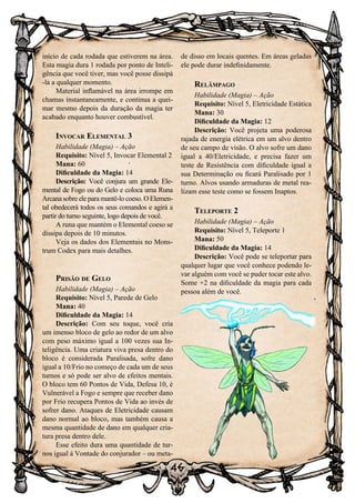 46
início de cada rodada que estiverem na área.
Esta magia dura 1 rodada por ponto de Inteli-
gência que você tiver, mas você posse dissipá
-la a qualquer momento.
Material inflamável na área irrompe em
chamas instantaneamente, e continua a quei-
mar mesmo depois da duração da magia ter
acabado enquanto houver combustível.
Invocar Elemental 3
Habilidade (Magia) – Ação
Requisito: Nível 5, Invocar Elemental 2
Mana: 60
Dificuldade da Magia: 14
Descrição: Você conjura um grande Ele-
mental de Fogo ou do Gelo e coloca uma Runa
Arcana sobre ele para mantê-lo coeso. O Elemen-
tal obedecerá todos os seus comandos e agirá a
partir do turno seguinte, logo depois de você.
A runa que mantém o Elemental coeso se
dissipa depois de 10 minutos.
Veja os dados dos Elementais no Mons-
trum Codex para mais detalhes.
Prisão de Gelo
Habilidade (Magia) – Ação
Requisito: Nível 5, Parede de Gelo
Mana: 40
Dificuldade da Magia: 14
Descrição: Com seu toque, você cria
um imenso bloco de gelo ao redor de um alvo
com peso máximo igual a 100 vezes sua In-
teligência. Uma criatura viva presa dentro do
bloco é considerada Paralisada, sofre dano
igual a 10/Frio no começo de cada um de seus
turnos e só pode ser alvo de efeitos mentais.
O bloco tem 60 Pontos de Vida, Defesa 10, é
Vulnerável a Fogo e sempre que receber dano
por Frio recupera Pontos de Vida ao invés de
sofrer dano. Ataques de Eletricidade causam
dano normal ao bloco, mas também causa a
mesma quantidade de dano em qualquer cria-
tura presa dentro dele.
Esse efeito dura uma quantidade de tur-
nos igual à Vontade do conjurador – ou meta-
de disso em locais quentes. Em áreas geladas
ele pode durar indefinidamente.
Relâmpago
Habilidade (Magia) – Ação
Requisito: Nível 5, Eletricidade Estática
Mana: 30
Dificuldade da Magia: 12
Descrição: Você projeta uma poderosa
rajada de energia elétrica em um alvo dentro
de seu campo de visão. O alvo sofre um dano
igual a 40/Eletricidade, e precisa fazer um
teste de Resistência com dificuldade igual a
sua Determinação ou ficará Paralisado por 1
turno. Alvos usando armaduras de metal rea-
lizam esse teste como se fossem Inaptos.
Teleporte 2
Habilidade (Magia) – Ação
Requisito: Nível 5, Teleporte 1
Mana: 50
Dificuldade da Magia: 14
Descrição: Você pode se teleportar para
qualquer lugar que você conhece podendo le-
var alguém com você se puder tocar este alvo.
Some +2 na dificuldade da magia para cada
pessoa além de você.
 