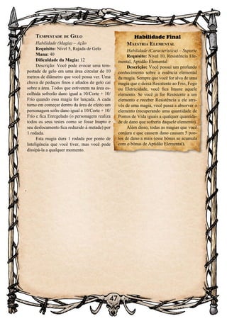 47
Tempestade de Gelo
Habilidade (Magia) – Ação
Requisito: Nível 5, Rajada de Gelo
Mana: 40
Dificuldade da Magia: 12
Descrição: Você pode evocar uma tem-
pestade de gelo em uma área circular de 10
metros de diâmetro que você possa ver. Uma
chuva de pedaços finos e afiados de gelo cai
sobre a área. Todos que estiverem na área es-
colhida sofrerão dano igual a 10/Corte + 10/
Frio quando essa magia for lançada. A cada
turno em começar dentro da área de efeito um
personagem sofre dano igual a 10/Corte + 10/
Frio e fica Enregelado (o personagem realiza
todos os seus testes como se fosse Inapto e
seu deslocamento fica reduzido à metade) por
1 rodada.
Esta magia dura 1 rodada por ponto de
Inteligência que você tiver, mas você pode
dissipá-la a qualquer momento.
Habilidade Final
Maestria Elemental
Habilidade (Característica) – Suporte
Requisito: Nível 10, Resistência Ele-
mental, Aptidão Elemental
Descrição: Você possui um profundo
conhecimento sobre a essência elemental
da magia. Sempre que você for alvo de uma
magia que o deixa Resistente ao Frio, Fogo
ou Eletricidade, você fica Imune aquele
elemento. Se você já for Resistente a um
elemento e receber Resistência a ele atra-
vés de uma magia, você passa a absorver o
elemento (recuperando uma quantidade de
Pontos de Vida iguais a qualquer quantida-
de de dano que sofreria daquele elemento).
Além disso, todas as magias que você
conjura e que causem dano causam 5 pon-
tos de dano a mais (esse bônus se acumula
com o bônus de Aptidão Elemental).
 