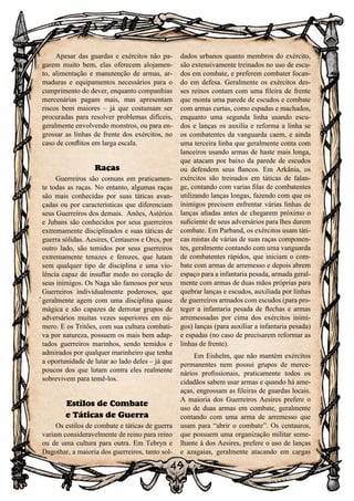 49
Apesar das guardas e exércitos não pa-
garem muito bem, elas oferecem alojamen-
to, alimentação e manutenção de armas, ar-
maduras e equipamentos necessários para o
cumprimento do dever, enquanto companhias
mercenárias pagam mais, mas apresentam
riscos bem maiores – já que costumam ser
procuradas para resolver problemas difíceis,
geralmente envolvendo monstros, ou para en-
grossar as linhas de frente dos exércitos, no
caso de conflitos em larga escala.
Raças
Guerreiros são comuns em praticamen-
te todas as raças. No entanto, algumas raças
são mais conhecidas por suas táticas avan-
çadas ou por características que diferenciam
seus Guerreiros dos demais. Anões, Astérios
e Jubans são conhecidos por seus guerreiros
extremamente disciplinados e suas táticas de
guerra sólidas. Aesires, Centauros e Orcs, por
outro lado, são temidos por seus guerreiros
extremamente tenazes e ferozes, que lutam
sem qualquer tipo de disciplina e uma vio-
lência capaz de insuflar medo no coração de
seus inimigos. Os Naga são famosos por seus
Guerreiros individualmente poderosos, que
geralmente agem com uma disciplina quase
mágica e são capazes de derrotar grupos de
adversários muitas vezes superiores em nú-
mero. E os Tritões, com sua cultura combati-
va por natureza, possuem os mais bem adap-
tados guerreiros marinhos, sendo temidos e
admirados por qualquer marinheiro que tenha
a oportunidade de lutar ao lado deles – já que
poucos dos que lutam contra eles realmente
sobrevivem para temê-los.
Estilos de Combate
e Táticas de Guerra
Os estilos de combate e táticas de guerra
variam consideravelmente de reino para reino
ou de uma cultura para outra. Em Tebryn e
Dagothar, a maioria dos guerreiros, tanto sol-
dados urbanos quanto membros do exército,
são extensivamente treinados no uso de escu-
dos em combate, e preferem combater focan-
do em defesa. Geralmente os exércitos des-
ses reinos contam com uma fileira de frente
que monta uma parede de escudos e combate
com armas curtas, como espadas e machados,
enquanto uma segunda linha usando escu-
dos e lanças os auxilia e reforma a linha se
os combatentes da vanguarda caem, e ainda
uma terceira linha que geralmente conta com
lanceiros usando armas de haste mais longa,
que atacam por baixo da parede de escudos
ou defendem seus flancos. Em Arkânia, os
exércitos são treinados em táticas de falan-
ge, contando com varias filas de combatentes
utilizando lanças longas, fazendo com que os
inimigos precisem enfrentar várias linhas de
lanças afiadas antes de chegarem próximo o
suficiente de seus adversários para lhes darem
combate. Em Parband, os exércitos usam táti-
cas mistas de várias de suas raças componen-
tes, geralmente contando com uma vanguarda
de combatentes rápidos, que iniciam o com-
bate com armas de arremesso e depois abrem
espaço para a infantaria pesada, armada geral-
mente com armas de duas mãos próprias para
quebrar lanças e escudos, auxiliada por linhas
de guerreiros armados com escudos (para pro-
teger a infantaria pesada de flechas e armas
arremessadas por cima dos exércitos inimi-
gos) lanças (para auxiliar a infantaria pesada)
e espadas (no caso de precisarem reformar as
linhas de frente).
Em Eishelm, que não mantém exércitos
permanentes nem possui grupos de merce-
nários profissionais, praticamente todos os
cidadãos sabem usar armas e quando há ame-
aças, engrossam as fileiras de guardas locais.
A maioria dos Guerreiros Aesires prefere o
uso de duas armas em combate, geralmente
contando com uma arma de arremesso que
usam para “abrir o combate”. Os centauros,
que possuem uma organização militar seme-
lhante à dos Aesires, prefere o uso de lanças
e azagaias, geralmente atacando em cargas
 