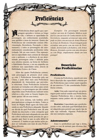 5
A
s Proficiências ditam aquilo que o per-
sonagem aprendeu e treinou ao longo
da vida, e definem as capacidades do
personagem, seu conhecimento acumulado,
suas aptidões e áreas de interesse. Quatro das
Proficiências são consideradas comuns (Mo-
vimentação, Resistência, Percepção e Ades-
tramento), e todos os personagens são auto-
maticamente considerados proficientes nelas
(rolando 2d6 em seus testes). Elas represen-
tam as capacidades mais comuns de interação
com o ambiente, e a eficiência de um deter-
minado personagem nelas é definida pelos
seus talentos naturais, na forma de Atributos
e Habilidades Raciais, e em seu empenho em
melhorar suas capacidades nelas, através de
Habilidades Extras e de Classe.
Além das quatro Proficiências comuns,
todo personagem de primeiro nível come-
ça com 2 Proficiências fornecidas pela sua
Classe, e pode obter mais uma Proficiência
dependendo do Antecedente que porventu-
ra selecionar. Essas Proficiências exclusivas
precisam ser treinadas com afinco para serem
dominadas, e os personagens que não tenham
adquiridos essas Proficiências realizam testes
relativos a elas como se fossem Inaptos (ro-
lando apenas 1d6 em seus testes).
Esse novo sistema, vale lembrar, serve
para padronizar a rolagem de dados. Todos os
testes de Mighty Blade agora são feitos utili-
zando-se uma Proficiência adequada. Quando
em dúvida de qual Proficiência usar, dê uma
olhada nas descrições e tente extrapolar qual
Proficiência seria mais adequada em caso dela
não cobrir nenhuma tarefa próxima do que o
jogador quer fazer (o que eu acho difícil de
acontecer). E lembre-se que muitas ações po-
dem ser realizadas com mais de uma Profici-
ência diferente.
Exemplos: Um personagem tentando
realizar um teste de Cuidados Médicos pode
fazê-lo com um teste de Conhecimento ou So-
brevivência, enquanto arremessar uma arma
pode ser feito com um teste de Armas Brancas
ou Armas de Distância. Um personagem pode
arrombar uma porta com um teste de Furti-
vidade, destravando a fechadura, com Armas
Brancas, forçando a porta com uma alavanca
ou com Briga, simplesmente dando um bom
pontapé!
Descrição
das Proficiências
Proficiência
O nome da Proficiência, seguido por uma
breve descrição das capacidades cobertas por
ela. Proficiências cujos nomes sejam seguidos
de um asterisco (*) são consideradas Profici-
ências comuns,
Ação: Uma ação especial que um perso-
nagem pode realizar usando essa Proficiência.
Algumas Proficiências têm a mesma Ação,
enquanto outras podem não ter ações espe-
ciais.
Restrições: Capacidades que a proficiên-
cia não cobre, indicando qual Habilidade deve
ser adquirida para permitir que aquele tipo de
ação seja realizada. Algumas Proficiências
não tem restrições especiais.
Adestramento*
Essa é a proficiência que rege a doma,
treino e o uso de animais para diversos fins.
Proficiências
A
 