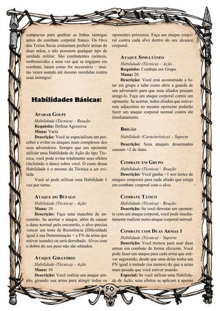 50
compactas para quebrar as linhas inimigas
antes do combate corporal franco. Os Orcs
das Terras Secas costumam preferir armas de
duas mãos, e não possuem qualquer tipo de
unidade militar. São combatentes caóticos,
embrutecidos e uma vez que se engajam em
combate, lutam como for necessário – mui-
tas vezes usando até mesmo mordidas contra
seus inimigos!
Habilidades Básicas:
Aparar Golpe
Habilidade (Técnica) – Reação
Requisito: Defesa Agressiva
Mana: Varia
Descrição: Você se especializou em per-
ceber e evitar os ataques mais complexos dos
seus adversários. Sempre que um oponente
utilizar uma Habilidade de Ação do tipo Téc-
nica, você pode evitar totalmente seus efeitos
(incluindo o dano) sobre você. O custo dessa
Habilidade é o mesmo da Técnica a ser evi-
tada.
Você só pode utilizar essa Habilidade 1
vez por turno.
Ataque do Búfalo
Habilidade (Técnica) – Ação
Mana: 10
Descrição: Faça uma manobra de en-
contrão. Se acertar o ataque, além de causar
o dano normal pelo encontrão, o alvo precisa
vencer um teste de Resistência (Dificuldade
igual à sua Determinação + a FN da arma que
estiver usando) ou será derrubado. Alvos com
o dobro do seu peso não são afetados.
Ataque Giratório
Habilidade (Técnica) – Ação
Mana: 10
Descrição: Você realiza um ataque am-
plo, girando sua arma para atingir todos os
oponentes próximos. Faça um ataque corpo-
ral contra cada alvo dentro do seu alcance
corporal.
Ataque Simultâneo
Habilidade (Técnica) – Ação
Requisito: Combate em Grupo
Mana: 20
Descrição: Você está acostumado a lu-
tar em grupo e sabe como abrir a guarda de
um adversário para que seus aliados possam
atingi-lo. Faça um ataque corporal contra um
oponente. Se acertar, todos aliados que estive-
rem adjacentes ao mesmo oponente poderão
fazer um ataque corporal normal contra ele
imediatamente.
Brigão
Habilidade (Característica) – Suporte
Descrição: Seus ataques desarmados
causam +2 de dano.
Combate em Grupo
Habilidade (Técnica) – Reação
Descrição: Você ganha +1 nos testes de
ataques corporais para cada aliado que esteja
em combate corporal com o alvo.
Combate Tático
Habilidade (Técnica) – Reação
Descrição: Se você derrotar um oponen-
te com um ataque corporal, você pode imedia-
tamente realizar outro ataque corporal normal.
Combate com Duas Armas 1
Habilidade (Técnica) – Suporte
Descrição: Você treinou para usar duas
armas em combate de forma eficiente. Você
pode fazer um ataque para cada arma que esti-
ver segurando, desde que uma delas tenha um
FN igual à metade (ou menos) do que a arma
mais pesada que você estiver usando.
Especial: Se você utilizar uma Habilida-
de de Ação, seus efeitos se aplicam a apenas
 