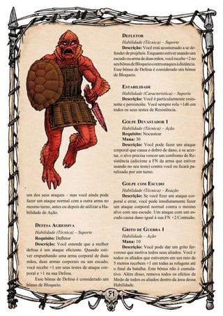 51
um dos seus ataques – mas você ainda pode
fazer um ataque normal com a outra arma no
mesmo turno, antes ou depois de utilizar a Ha-
bilidade de Ação.
Defesa Agressiva
Habilidade (Técnica) – Suporte
Requisito: Defletor
Descrição: Você entende que a melhor
defesa é um ataque eficiente. Quando esti-
ver empunhando uma arma corporal de duas
mãos, duas armas corporais ou um escudo,
você recebe +1 em seus testes de ataque cor-
poral e +1 na sua Defesa.
Esse bônus de Defesa é considerado um
bônus de Bloqueio.
Defletor
Habilidade (Técnica) – Suporte
Descrição: Você está acostumado a se de-
fenderdeprojéteis.Enquantoestiverusandoum
escudoouarmadeduasmãos,vocêrecebe+2no
seubônusdeBloqueiocontraataquesàdistância.
Esse bônus de Defesa é considerado um bônus
de Bloqueio.
Estabilidade
Habilidade (Característica) – Suporte
Descrição: Você é particularmente resis-
tente e persistente. Você sempre rola +1d6 em
todos os seus testes de Resistência.
Golpe Devastador 1
Habilidade (Técnica) – Ação
Requisito: Nocautear
Mana: 30
Descrição: Você pode fazer um ataque
corporal que causa o dobro de dano, e se acer-
tar, o alvo precisa vencer um confronto de Re-
sistência (adicione a FN da arma que estiver
usando no seu teste) contra você ou ficará pa-
ralisado por um turno.
Golpe com Escudo
Habilidade (Técnica) – Reação
Descrição: Se você fizer um ataque cor-
poral e errar, você pode imediatamente fazer
um ataque corporal normal contra o mesmo
alvo com seu escudo. Um ataque com um es-
cudo causa dano igual à sua FN +2/Contusão.
Grito de Guerra 1
Habilidade – Ação
Mana: 10
Descrição: Você pode dar um grito fer-
voroso que motiva todos seus aliados. Você e
todos os aliados que estiverem em um raio de
5 metros recebem +1 em todas as rolagens até
o final da batalha. Este bônus não é cumula-
tivo. Além disso, remova todos os efeitos de
Medo de todos os aliados dentro da área dessa
Habilidade.
 