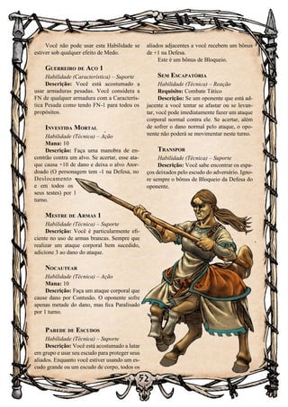 52
Você não pode usar esta Habilidade se
estiver sob qualquer efeito de Medo.
Guerreiro de Aço 1
Habilidade (Característica) – Suporte
Descrição: Você está acostumado a
usar armaduras pesadas. Você considera a
FN de qualquer armadura com a Caracterís-
tica Pesada como tendo FN-1 para todos os
propósitos.
Investida Mortal
Habilidade (Técnica) – Ação
Mana: 10
Descrição: Faça uma manobra de en-
contrão contra um alvo. Se acertar, esse ata-
que causa +10 de dano e deixa o alvo Ator-
doado (O personagem tem -1 na Defesa, no
Deslocamento
e em todos os
seus testes) por 1
turno.
Mestre de Armas 1
Habilidade (Técnica) – Suporte
Descrição: Você é particularmente efi-
ciente no uso de armas brancas. Sempre que
realizar um ataque corporal bem sucedido,
adicione 3 ao dano do ataque.
Nocautear
Habilidade (Técnica) – Ação
Mana: 10
Descrição: Faça um ataque corporal que
cause dano por Contusão. O oponente sofre
apenas metade do dano, mas fica Paralisado
por 1 turno.
Parede de Escudos
Habilidade (Técnica) – Suporte
Descrição: Você está acostumado a lutar
em grupo e usar seu escudo para proteger seus
aliados. Enquanto você estiver usando um es-
cudo grande ou um escudo de corpo, todos os
aliados adjacentes a você recebem um bônus
de +1 na Defesa.
Este é um bônus de Bloqueio.
Sem Escapatória
Habilidade (Técnica) – Reação
Requisito: Combate Tático
Descrição: Se um oponente que está ad-
jacente a você tentar se afastar ou se levan-
tar, você pode imediatamente fazer um ataque
corporal normal contra ele. Se acertar, além
de sofrer o dano normal pelo ataque, o opo-
nente não poderá se movimentar neste turno.
Transpor
Habilidade (Técnica) – Suporte
Descrição: Você sabe encontrar os espa-
ços deixados pelo escudo do adversário. Igno-
re sempre o bônus de Bloqueio da Defesa do
oponente.
 