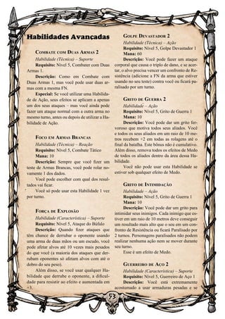 53
Habilidades Avançadas
Combate com Duas Armas 2
Habilidade (Técnica) – Suporte
Requisito: Nível 5, Combater com Duas
Armas 1.
Descrição: Como em Combate com
Duas Armas 1, mas você pode usar duas ar-
mas com a mesma FN.
Especial: Se você utilizar uma Habilida-
de de Ação, seus efeitos se aplicam a apenas
um dos seus ataques – mas você ainda pode
fazer um ataque normal com a outra arma no
mesmo turno, antes ou depois de utilizar a Ha-
bilidade de Ação.
Foco em Armas Brancas
Habilidade (Técnica) – Reação
Requisito: Nível 5, Combate Tático
Mana: 10
Descrição: Sempre que você fizer um
teste de Armas Brancas, você pode rolar no-
vamente 1 dos dados.
Você pode escolher com qual dos resul-
tados vai ficar.
Você só pode usar esta Habilidade 1 vez
por turno.
Força de Explosão
Habilidade (Característica) – Suporte
Requisito: Nível 5, Ataque do Búfalo
Descrição: Quando fizer ataques que
têm chance de derrubar o oponente usando
uma arma de duas mãos ou um escudo, você
pode afetar alvos até 10 vezes mais pesados
do que você (a maioria dos ataques que der-
rubam oponentes só afetam alvos com até o
dobro do seu peso).
Além disso, se você usar qualquer Ha-
bilidade que derrube o oponente, a dificul-
dade para resistir ao efeito e aumentada em
+3.
Golpe Devastador 2
Habilidade (Técnica) – Ação
Requisito: Nível 5, Golpe Devastador 1
Mana: 60
Descrição: Você pode fazer um ataque
corporal que causa o triplo de dano, e se acer-
tar, o alvo precisa vencer um confronto de Re-
sistência (adicione a FN da arma que estiver
usando no seu teste) contra você ou ficará pa-
ralisado por um turno.
Grito de Guerra 2
Habilidade – Ação
Requisito: Nível 5, Grito de Guerra 1
Mana: 10
Descrição: Você pode dar um grito fer-
voroso que motiva todos seus aliados. Você
e todos os seus aliados em um raio de 10 me-
tros recebem +2 em todas as rolagens até o
final da batalha. Este bônus não é cumulativo.
Além disso, remova todos os efeitos de Medo
de todos os aliados dentro da área dessa Ha-
bilidade.
Você não pode usar esta Habilidade se
estiver sob qualquer efeito de Medo.
Grito de Intimidação
Habilidade – Ação
Requisito: Nível 5, Grito de Guerra 1
Mana: 10
Descrição: Você pode dar um grito para
intimidar seus inimigos. Cada inimigo que es-
tiver em um raio de 10 metros deve conseguir
um resultado mais alto que o seu em um con-
fronto de Resistência ou ficará Paralisado por
2 turnos. Personagens paralisados não podem
realizar nenhuma ação nem se mover durante
seu turno.
Esse é um efeito de Medo.
Guerreiro de Aço 2
Habilidade (Característica) – Suporte
Requisito: Nível 5, Guerreiro de Aço 1
Descrição: Você está extremamente
acostumado a usar armaduras pesadas e se
 