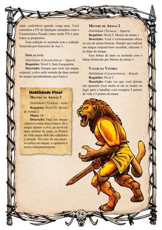 54
sente confortável quando verga uma. Você
considera a FN de Qualquer armadura com a
Característica Pesada como tendo FN-1 para
todos os propósitos.
Essa redução se acumula com a redução
fornecida por Guerreiro de Aço 1.
Implacável
Habilidade (Característica) – Suporte
Requisito: Nível 5, Sem Escapatória
Descrição: Sempre que errar um ataque
corporal, o alvo sofre metade do dano normal
do ataque (arredondando para baixo).
Mestre de Armas 2
Habilidade (Técnica) – Suporte
Requisito: Nível 5, Mestre de armas 1
Descrição: Você é extremamente eficaz
no uso de armas brancas. Sempre que realizar
um ataque corporal bem sucedido, adicione 3
ao dano do ataque.
Esse bônus de dano se acumula com o
bônus fornecido por Mestre de armas 1.
Valor da Vitória
Habilidade (Característica) – Reação
Requisito: Nível 5
Descrição: Cada vez que você derrota
um oponente (isso inclui se ele se render ou
fugir após a batalha) você recupera 5 pontos
de vida e 5 pontos de mana.Habilidade Final
Mestre de Armas 3
Habilidade (Técnica) – Ação
Requisito: Nível 10, Mestre
de Armas 2
Mana: 50
Descrição: Faça um ataque
corporal contra uma criatura. Se o
ataque acertar o alvo, ao invés do
dano normal da arma, os Pontos
de Vida atuais dele são reduzidos
à metade. No caso de um suces-
so crítico no ataque, o oponente é
morto instantaneamente.
 