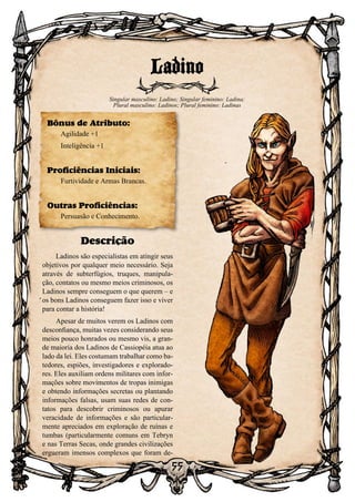 55
Descrição
Ladinos são especialistas em atingir seus
objetivos por qualquer meio necessário. Seja
através de subterfúgios, truques, manipula-
ção, contatos ou mesmo meios criminosos, os
Ladinos sempre conseguem o que querem – e
os bons Ladinos conseguem fazer isso e viver
para contar a história!
Apesar de muitos verem os Ladinos com
desconfiança, muitas vezes considerando seus
meios pouco honrados ou mesmo vis, a gran-
de maioria dos Ladinos de Cassiopéia atua ao
lado da lei. Eles costumam trabalhar como ba-
tedores, espiões, investigadores e explorado-
res. Eles auxiliam ordens militares com infor-
mações sobre movimentos de tropas inimigas
e obtendo informações secretas ou plantando
informações falsas, usam suas redes de con-
tatos para descobrir criminosos ou apurar
veracidade de informações e são particular-
mente apreciados em exploração de ruínas e
tumbas (particularmente comuns em Tebryn
e nas Terras Secas, onde grandes civilizações
ergueram imensos complexos que foram de-
Ladino
Singular masculino: Ladino; Singular feminino: Ladina;
Plural masculino: Ladinos; Plural feminino: Ladinas
Bônus de Atributo:
Agilidade +1
Inteligência +1
Proficiências Iniciais:
Furtividade e Armas Brancas.
Outras Proficiências:
Persuasão e Conhecimento.
 