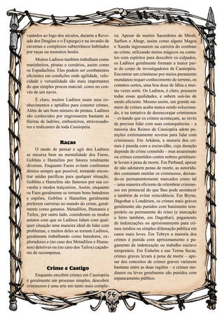 56
vastados ao logo dos séculos, durante a Revo-
ada dos Dragões e o Expurgo) e na invasão de
cavernas e complexos subterrâneos habitados
por raças ou monstros hostis.
Muitos Ladinos também trabalham como
marinheiros, piratas e corsários, assim como
os Espadachins. Eles podem ser combatentes
eficientes em condições onde agilidade, velo-
cidade e versatilidade são mais importantes
do que simples proeza marcial, como no con-
vés de um navio.
É claro, muitos Ladinos usam seus co-
nhecimentos e aptidões para cometer crimes.
Além de um bom número de piratas, Ladinos
são conhecidos por engrossarem bastante as
fileiras de ladrões, embusteiros, atravessado-
res e traficantes de toda Cassiopéia.
Raças
O modo de pensar e agir dos Ladinos
se encaixa bem na mentalidade dos Faens,
Goblins e Hamelins por fatores totalmente
diversos. Enquanto Faens evitam confrontos
diretos sempre que possível, tentando encon-
trar saídas pacíficas para qualquer situação,
Goblins e Hamelins são famosos por sua co-
vardia e modos traiçoeiros. Assim, enquanto
os Faen geralmente se tornam bons batedores
e espiões, Goblins e Hamelins geralmente
preferem carreiras no mundo do crime, geral-
mente como gatunos. Metadilios, Humanos e
Tailox, por outro lado, consideram os modos
astutos com que os Ladinos lidam com qual-
quer situação uma maneira ideal de lidar com
problemas, e muitos deles se tornam Ladinos,
geralmente trabalhando como batedores, ex-
ploradores e (no caso dos Metadilios e Huma-
nos) detetives ou (no caso dos Tailox) caçado-
res de recompensa.
Crime e Castigo
Enquanto encobrir crimes em Cassiopéia
é geralmente um processo simples, descobrir
criminosos é uma arte um tanto mais comple-
xa. Apesar de muitos Sacerdotes de Mirah,
Sarfion e Ahogr, assim como alguns Magos
e Xamãs ingressarem na carreira do combate
ao crime, utilizando meios mágicos ou conta-
tos com espíritos para descobrir os culpados,
os Ladinos geralmente formam a maior par-
te do corpo de investigadores de Cassiopéia.
Encontrar um criminoso por meios puramente
mundanos requer conhecimento de terreno, os
contatos certos, uma boa dose de lábia e mui-
tas vezes sorte. Os Ladinos, é claro, possuem
todas essas qualidades, e sabem usá-las de
modo eficiente. Mesmo assim, um grande nú-
mero de crimes acaba nunca sendo soluciona-
do, e na tentativa de desencorajar criminosos
– evitando que os crimes aconteçam, ao invés
de precisar lidar com suas consequências – a
maioria dos Reinos de Cassiopéia adota pu-
nições extremamente severas para lidar com
criminosos. Em Arkânia, a maioria dos cri-
mes é punida com a escravidão, cuja duração
depende do crime cometido – mas assassinato
ou crimes cometidos contra nobres geralmen-
te levam à pena de morte. Em Parband, apesar
de não adotarem penas de morte, as autorida-
des costumam mutilar os criminosos, deixan-
do-os permanentemente marcados como tal
– uma maneira eficiente de relembrar crimino-
sos em potencial do que lhes pode acontecer
e também de evitar reincidência. Em Bryne,
Dagothar e Londérien, os crimes mais graves
geralmente são punidos com banimento tem-
porário ou permanente do reino (e marcação
a ferro também, em Dagothar), pagamento
de indenizações ou aprisionamento para cri-
mes médios ou simples difamação pública em
casos mais leves. Em Tebryn a maioria dos
crimes é punida com aprisionamento e pa-
gamento de indenização ou trabalho escravo
temporário. Em Eishelm e nas Terras Secas,
crimes graves levam à pena de morte – ape-
sar dos conceitos de crimes graves variarem
bastante entre as duas regiões – e crimes me-
dianos ou leves geralmente são punidos com
espancamento público.
 
