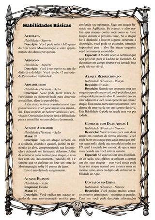 57
Habilidades Básicas
Acrobata
Habilidade – Suporte
Descrição: Você pode rolar +1d6 quan-
do fizer testes Movimentação e sofre apenas
metade dos danos por quedas.
Ardiloso
Habilidade – Suporte
Descrição: Você é um perito na arte do
disfarce e do blefe. Você recebe +2 em testes
de Persuasão e Furtividade.
Armadilheiro
Habilidade (Técnica) – Ação
Descrição: Você pode fazer testes de
Furtividade ou Sobrevivência para desarmar
armadilhas, além de percebê-las.
Além disso, se tiver os materiais e o tem-
po necessários, você pode armar uma armadi-
lha. Faça um teste de Sobrevivência ou Furti-
vidade: O resultado do teste será a dificuldade
para a armadilha ser percebida e desarmada.
Ataque Aleijador
Habilidade (Técnica) – Ação
Mana: 20
Descrição: Faça um ataque corporal ou
à distância, visando o quadril, joelho ou tor-
nozelo do alvo, comprometendo sua locomo-
ção e deixando um ferimento doloroso. Além
de receber o dano normal pelo ataque, o alvo
fica com seu Deslocamento reduzido em 1 e
sempre que se deslocar ou fizer um teste de
Movimentação sofre 10 pontos de dano.
Este é um efeito de sangramento.
Ataque Evasivo
Habilidade – Ação
Requisito: Evasão
Mana: 10
Descrição: Você realiza um ataque se-
guido de uma movimentação errática para
confundir seu oponente. Faça um ataque ba-
seado em Agilidade. Se acertar, o alvo rea-
liza seus ataques contra você como se fosse
Inapto durante o próximo turno. Se o ataque
for à distância e houver alguma cobertura à
disposição, você pode se esconder, tornando
impossível para o alvo lhe atacar enquanto
você permanecer escondido.
Especial: O Mestre deve se certificar que
seja possível para o Ladino se esconder. Se
ele estiver em campo aberto e/ou cercado isso
pode não ser viável.
Ataque Redirecionado
Habilidade (Técnica) – Reação
Requisito: Evasão
Descrição: Quando um oponente errar um
ataquecorporalcontravocê,vocêpodedirecionar
oataquedeleparaoutroalvo.Onovoalvoprecisa
estar adjacente a você ou ao oponente que errou o
ataque.Esseataqueacertaautomaticamente–sem
chance de errar ou de ser um sucesso decisivo.
Esta Habilidade só pode ser usada uma vez por
rodada.
Combate com Duas Armas 1
Habilidade (Técnica) – Suporte
Descrição: Você treinou para usar duas
armas em combate de forma eficiente. Você
pode fazer um ataque para cada arma que esti-
ver segurando, desde que uma delas tenha um
FN igual à metade (ou menos) do que a arma
mais pesada que você estiver usando.
Especial: Se você utilizar uma Habilida-
de de Ação, seus efeitos se aplicam a apenas
um dos seus ataques – mas você ainda pode
fazer um ataque normal com a outra arma no
mesmo turno, antes ou depois de utilizar a Ha-
bilidade de Ação.
Contatos no Crime
Habilidade (Técnica) – Suporte
Descrição: Você possui muitos conta-
tos entre os criminosos – pequenos e grandes.
Com isto você pode descobrir informações
 