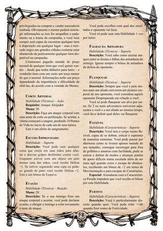 58
privilegiadas ou comprar e vender mercadoria
roubada. Obviamente o mestre poderá restrin-
gir informações se isso for atrapalhar o anda-
mento ou a trama da campanha, e você nem
sempre será capaz de encontrar qualquer item
à disposição em qualquer lugar – mas o mer-
cado negro nas grandes cidades costuma estar
abastecido de praticamente qualquer item dis-
ponível na campanha.
Criminosos pagarão metade do preço
normal de qualquer item que você quiser ven-
der – desde que tenha dinheiro para tanto – e
venderão itens com um custo um terço menor
do que o normal. Informações terão um preço
dependendo da importância e dificuldade de
obtê-las, de acordo com a vontade do Mestre.
Corte Arterial
Habilidade (Técnica) – Ação
Requisito: Ataque Aleijador
Mana: 30
Descrição: Faça um ataque corporal com
uma arma de corte ou perfuração. Se acertar, a
vítima começará a sangrar, perdendo 10 Pontos
de Vida no início de cada um de seus turnos.
Este é um efeito de sangramento.
Escudo Improvisado
Habilidade – Suporte
Descrição: Você pode usar qualquer
coisa que esteja em suas mãos para afas-
tar e desviar golpes desferidos contra você.
Enquanto estiver com um objeto em pelo
menos uma das mãos, você recebe Defesa
+1. Se estiver segurando uma capa ou peda-
ço grande de pano você recebe Defesa +2.
Este e um bônus de Esquiva.
Evasão
Habilidade (Técnica) – Reação
Mana: 20
Descrição: Se o seu inimigo fizer um
ataque corporal e acertar, você pode declarar
evasão, e obrigar o inimigo a rolar novamente
o teste de ataque.
Você pode escolher com qual dos resul-
tados o oponente vai ficar.
Você só pode usar esta Habilidade 1 vez
por turno.
Falhas da Armadura
Habilidade (Técnica) – Suporte
Descrição: Você sabe como acertar ata-
ques entre as frestas e falhas das armaduras do
inimigo. Ignore sempre o bônus de armadura
da defesa do oponente.
Flanquear
Habilidade (Técnica) – Suporte
Descrição: Sempre que você e pelo me-
nos mais um aliado estiverem em alcance cor-
poral de um oponente, você considera aquele
oponente Despreparado em relação a você.
Você só pode flanquear um alvo por tur-
no. Se 2 ou mais adversários estiverem adja-
centes a você e a um aliado ao mesmo tempo,
você deve definir qual deles vai flanquear.
Flexível
Habilidade (Característica) – Suporte
Descrição: Você tem o corpo muito fle-
xível, capas de se dobrar, esticar e espremer
de maneiras extremas. Você pode passar por
aberturas como se tivesse apenas metade do
seu tamanho, consegue escorregar para fora
de grilhões e amarras com facilidade, pode se
esticar e dobrar de modos a alcançar pontos
de apoio difíceis numa escalada além de ser
mais ágil quando corre e escapa de obstácu-
los, recebendo um bônus de +2 em testes de
Movimentação e para escapar de Constrições.
Especial: Armaduras com a Característi-
ca Pesada impedem que você receba os bônus
por esta Habilidade.
Furtivo
Habilidade (Característica) – Suporte
Descrição: Você é particularmente dis-
creto quando quer. Você pode rolar +1d6
quando fizer testes de Furtividade.
 