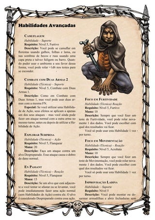 60
Habilidades Avançadas
Camuflagem
Habilidade – Suporte
Requisito: Nível 5, Furtivo
Descrição: Você pode se camuflar em
florestas usando galhos, folhas e lama, ou
nas sombras de becos e ruas usando uma
capa preta e talvez fuligem ou barro. Quan-
do puder usar o ambiente a seu favor dessa
forma, você pode rolar +1d6 nos testes para
se esconder.
Combate com Duas Armas 2
Habilidade (Técnica) – Suporte
Requisito: Nível 5, Combate com Duas
Armas 1.
Descrição: Como em Combate com
Duas Armas 1, mas você pode usar duas ar-
mas com a mesma FN.
Especial: Se você utilizar uma Habilida-
de de Ação, seus efeitos se aplicam a apenas
um dos seus ataques – mas você ainda pode
fazer um ataque normal com a outra arma no
mesmo turno, antes ou depois de utilizar a Ha-
bilidade de Ação.
Explorar Surpresa
Habilidade (Técnica) – Ação
Requisito: Nível 5, Flanquear
Mana: 20
Descrição: Faça um ataque contra um
alvo Despreparado. Esse ataque causa o dobro
do dano normal.
En Passant
Habilidade (Técnica) – Reação
Requisito: Nível 5, Flanquear
Mana: 15
Descrição: Se um alvo que está adjacen-
te a você tentar se afastar ou se levantar, você
pode imediatamente fazer uma ação normal
(sem Habilidades de Ação) contra ele. O alvo
é considerado Despreparado contra essa ação.
Foco em Furtividade
Habilidade (Técnica) Reação
Requisito: Nível 5, Furtivo
Mana: 10
Descrição: Sempre que você fizer um
teste de Furtividade, você pode rolar nova-
mente 1 dos dados. Você pode escolher com
qual dos resultados vai ficar.
Você só pode usar esta Habilidade 1 vez
por turno.
Foco em Movimentação
Habilidade (Técnica) – Reação
Requisito: Nível 5, Acrobata
Mana: 10
Descrição: Sempre que você fizer um
teste de Movimentação, você pode rolar nova-
mente 1 dos dados. Você pode escolher com
qual dos resultados vai ficar.
Você só pode usar esta Habilidade 1 vez
por turno.
Improvisação Ladina
Habilidade – Suporte
Requisito: Nível 5
Descrição: Você pode montar ou de-
sarmar armadilhas e abrir fechaduras sem
 