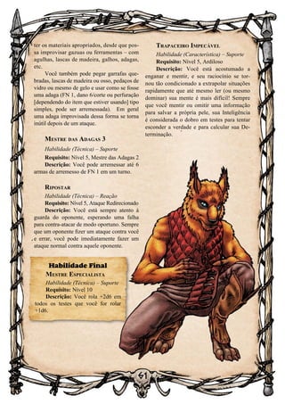 61
ter os materiais apropriados, desde que pos-
sa improvisar gazuas ou ferramentas – com
agulhas, lascas de madeira, galhos, adagas,
etc.
Você também pode pegar garrafas que-
bradas, lascas de madeira ou osso, pedaços de
vidro ou mesmo de gelo e usar como se fosse
uma adaga (FN 1, dano 6/corte ou perfuração
[dependendo do item que estiver usando] tipo
simples, pode ser arremessada). Em geral
uma adaga improvisada dessa forma se torna
inútil depois de um ataque.
Mestre das Adagas 3
Habilidade (Técnica) – Suporte
Requisito: Nível 5, Mestre das Adagas 2
Descrição: Você pode arremessar até 6
armas de arremesso de FN 1 em um turno.
Ripostar
Habilidade (Técnica) – Reação
Requisito: Nível 5, Ataque Redirecionado
Descrição: Você está sempre atento à
guarda do oponente, esperando uma falha
para contra-atacar de modo oportuno. Sempre
que um oponente fizer um ataque contra você
e errar, você pode imediatamente fazer um
ataque normal contra aquele oponente.
Trapaceiro Impecável
Habilidade (Característica) – Suporte
Requisito: Nível 5, Ardiloso
Descrição: Você está acostumado a
enganar e mentir, e seu raciocínio se tor-
nou tão condicionado a extrapolar situações
rapidamente que até mesmo ler (ou mesmo
dominar) sua mente é mais difícil! Sempre
que você mentir ou omitir uma informação
para salvar a própria pele, sua Inteligência
é considerada o dobro em testes para tentar
esconder a verdade e para calcular sua De-
terminação.
Habilidade Final
Mestre Especialista
Habilidade (Técnica) – Suporte
Requisito: Nível 10
Descrição: Você rola +2d6 em
todos os testes que você for rolar
+1d6.
 