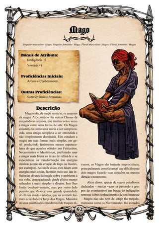 62
Descrição
Magos são, de modo sumário, os amantes
da magia. Ao contrário das outras Classes de
conjuradores arcanos, que muitas vezes veem
a magia como uma forma de arte. Os Magos
estudam-na como uma teoria a ser compreen-
dida, uma amiga complexa a ser entendida e
não simplesmente dominada. Eles estudam a
magia em suas formas mais simples, em ge-
ral produzindo fenômenos menos espetacu-
lares do que aqueles obtidos por Feiticeiros,
Necromantes e Mentalistas, preferindo usar
a magia mais bruta ao invés de refiná-la e se
especializar na transformação das energias
místicas (como na criação de fogo ou ilusões,
por exemplo). Ao invés disso, eles lidam com
energias mais cruas, fazendo mais uso das in-
fluências diretas da magia sobre o ambiente à
sua volta, desencadeando desde efeitos menos
refinados a mais simples e diretos. Isso lhes
limita combativamente, mas por outro lado
permite que alcance uma grande quantidade
de efeitos muito variados, que na verdade for-
mam a verdadeira força dos Magos. Munidos
de uma quantidade considerável de truques di-
versos, os Magos são bastante imprevisíveis,
principalmente considerando que dificilmente
dois magos focarão suas atenções na mesma
direção exatamente.
Além disso, apesar de serem estudiosos
dedicados – muitas vezes se juntando a gru-
pos de aventureiros em busca de indicações
remotas sobre conhecimentos de seu interesse
– Magos não são nem de longe tão megalo-
maníacos como os Necromantes, tão afetados
Mago
Singular masculino: Mago; Singular feminino: Maga; Plural masculino: Magos; Plural feminino: Magas
Bônus de Atributo:
Inteligência +1
Vontade +1
Proficiências Iniciais:
Arcana e Conhecimento.
Outras Proficiências:
Sobrevivência e Persuasão.
 