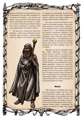 63
quanto os Feiticeiros ou tão presunçosos como
os Mentalistas. Isso faz deles companhias in-
teressantes em jornadas, o que permite que
fiquem vivos por muito mais tempo do que
outros conjuradores que decidam se aventu-
rar – tempo o suficiente para aprender truques
novos com a experiência, ou aprender a usar
seus conhecimentos de maneiras criativas.
Por tudo isso, a maioria dos outros con-
juradores – assim como aventureiros de pra-
ticamente todas as Classes – prefere imensa-
mente ter Magos ao seu lado do que contra
si. Enquanto sua criatividade, desembaraço e
dinamismo podem fazer deles companheiros
valiosos, também torna Magos malignos em
inimigos particularmente implacáveis.
Por sorte, a maioria dos Magos se con-
centra em atividades benignas, como explo-
ração, pesquisa e estudo teórico – muitas ve-
zes de assuntos pouco ou nada relacionados
à magia em si – e são incansáveis amantes
dos pequenos fenômenos cotidianos, como
movimentos dos astros, ciclos das estações,
engenharia (tanto civilizada quanto silves-
tre) e refração de luz. Um Mago pode ser en-
contrado perdido em pensamentos enquanto
observa uma lâmina de vidro ou uma folha
amarelada, sem saber responder o que o le-
vou àquilo.
Diferentes de outros conjuradores, tam-
bém, Magos dificilmente ocupam cargos
oficiais, seja nos exércitos, ou como conse-
lheiros. A maioria deles é consultada em par-
ticular, vez ou outra tanto por aldeões quanto
nobres, generais e até mesmo outros conju-
radores em busca de aconselhamento, que os
Magos geralmente oferecem de modo dili-
gente, mas cargos permanentes, que limitem
sua liberdade de viajar e imergir em pesquisas
pessoais exercem muito pouca atração sobre
eles. No entanto, poucas Classes oferecem lí-
deres ou gerenciadores de expedições tão efi-
cientes quanto Magos, e alguns deles aceitam
cargos permanentes em rotas de caravanas ou
como pesquisadores de campo.
Raças
Elfos, Humanos e Metadilios são as raças
que mais produzem Magos. Eles são a Clas-
se de conjuradores arcanos mais comum em
Londérien e podem ser encontrados com muita
facilidade em Bryne e Tebryn. Os Faen, com
sua ligação intrínseca com a magia e sua curio-
sidade natural também geram muitos Magos,
enquanto Goblins acham a manipulação das
energias mais básicas da magia mais simples
 