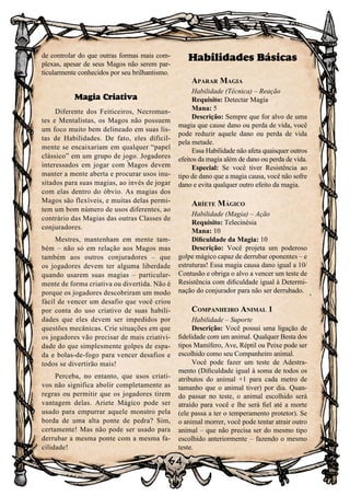 64
de controlar do que outras formas mais com-
plexas, apesar de seus Magos não serem par-
ticularmente conhecidos por seu brilhantismo.
Magia Criativa
Diferente dos Feiticeiros, Necroman-
tes e Mentalistas, os Magos não possuem
um foco muito bem delineado em suas lis-
tas de Habilidades. De fato, eles dificil-
mente se encaixariam em qualquer “papel
clássico” em um grupo de jogo. Jogadores
interessados em jogar com Magos devem
manter a mente aberta e procurar usos inu-
sitados para suas magias, ao invés de jogar
com elas dentro do óbvio. As magias dos
Magos são flexíveis, e muitas delas permi-
tem um bom número de usos diferentes, ao
contrário das Magias das outras Classes de
conjuradores.
Mestres, mantenham em mente tam-
bém – não só em relação aos Magos mas
também aos outros conjuradores – que
os jogadores devem ter alguma liberdade
quando usarem suas magias – particular-
mente de forma criativa ou divertida. Não é
porque os jogadores descobriram um modo
fácil de vencer um desafio que você criou
por conta do uso criativo de suas habili-
dades que eles devem ser impedidos por
questões mecânicas. Crie situações em que
os jogadores vão precisar de mais criativi-
dade do que simplesmente golpes de espa-
da e bolas-de-fogo para vencer desafios e
todos se divertirão mais!
Perceba, no entanto, que usos criati-
vos não significa abolir completamente as
regras ou permitir que os jogadores tirem
vantagem delas. Ariete Mágico pode ser
usado para empurrar aquele monstro pela
borda de uma alta ponte de pedra? Sim,
certamente! Mas não pode ser usado para
derrubar a mesma ponte com a mesma fa-
cilidade!
Habilidades Básicas
Aparar Magia
Habilidade (Técnica) – Reação
Requisito: Detectar Magia
Mana: 5
Descrição: Sempre que for alvo de uma
magia que cause dano ou perda de vida, você
pode reduzir aquele dano ou perda de vida
pela metade.
Essa Habilidade não afeta quaisquer outros
efeitos da magia além de dano ou perda de vida.
Especial: Se você tiver Resistência ao
tipo de dano que a magia causa, você não sofre
dano e evita qualquer outro efeito da magia.
Aríete Mágico
Habilidade (Magia) – Ação
Requisito: Telecinésia
Mana: 10
Dificuldade da Magia: 10
Descrição: Você projeta um poderoso
golpe mágico capaz de derrubar oponentes – e
estruturas! Essa magia causa dano igual a 10/
Contusão e obriga o alvo a vencer um teste de
Resistência com dificuldade igual à Determi-
nação do conjurador para não ser derrubado.
Companheiro Animal 1
Habilidade – Suporte
Descrição: Você possui uma ligação de
fidelidade com um animal. Qualquer Besta dos
tipos Mamífero, Ave, Réptil ou Peixe pode ser
escolhido como seu Companheiro animal.
Você pode fazer um teste de Adestra-
mento (Dificuldade igual à soma de todos os
atributos do animal +1 para cada metro de
tamanho que o animal tiver) por dia. Quan-
do passar no teste, o animal escolhido será
atraído para você e lhe será fiel até a morte
(ele passa a ter o temperamento protetor). Se
o animal morrer, você pode tentar atrair outro
animal – que não precisa ser do mesmo tipo
escolhido anteriormente – fazendo o mesmo
teste.
 