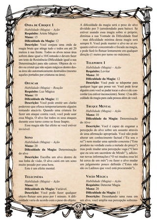 67
Onda de Choque 1
Habilidade (Magia) – Ação
Requisito: Ariete Mágico
Mana: 15
Dificuldade da Magia: 12
Descrição: Você conjura uma onda de
magia bruta que atinge tudo e todos em até 20
metros à sua frente. Todos os alvos nessa área
sofrem dano igual a 10/Contusão e devem fazer
um teste de Resistência (Dificuldade igual a sua
Determinação) para não caírem. Objetos de vi-
dro ou cristal que não sejam mágicos dentro des-
sa área são automaticamente destruídos (mesmo
aqueles portados por criaturas na área).
Ofuscar
Habilidade (Magia) – Reação
Requisito: Luz Mágica
Mana: 10
Dificuldade da Magia: 11
Descrição: Você pode emitir um clarão
poderoso que ofusca temporariamente alguém
tentando atacá-lo. Quando uma criatura for
fazer um ataque contra você, você pode usar
essa Magia. O alvo faz todos os seus ataques
durante esse turno como se fosse Inapto.
Essa magia não faz efeito se você estiver
invisível.
Sono
Habilidade (Magia) – Ação
Mana: 20
Dificuldade da Magia: Determinação
do alvo
Descrição: Escolha um alvo dentro de
sua linha de visão. O alvo cairá em um sono
muito pesado por uma hora.
Este é um efeito mental.
Telecinésia
Habilidade (Magia) – Ação
Mana: 10
Dificuldade da Magia: Variável.
Descrição: Você pode fazer qualquer
objeto flutuar sem peso por 1 minuto. A difi-
culdade varia de acordo com o peso do objeto:
A dificuldade da magia será o peso do alvo
dividido por 5 (arredondado para baixo). Se
estiver usando essa magia sobre si próprio,
diminua a sua Vontade da Dificuldade final
– mas dificuldade mínima dessa magia será
sempre 8. Você pode manter o alvo no ar en-
quanto estiver concentrado e focado na magia,
e pode fazê-lo flutuar lentamente em qualquer
direção (1 metro por turno no máximo).
Teleporte 1
Habilidade (Magia) – Ação
Requisito: Levitar
Mana: 30
Dificuldade da Magia: 12
Descrição: Você pode se teleportar para
qualquer lugar que possa ver. Você pode levar
alguém com você se puder tocar o alvo e ele con-
cordar (ou estiver inconsciente). Some +2 na difi-
culdade da magia para cada pessoa além de você.
Truque Mental
Habilidade (Magia) – Ação
Mana: 10
Dificuldade da Magia: Determinação
do Alvo
Descrição: Você é capaz de enganar a
percepção do alvo sobre um assunto através
de uma afirmação apropriada. Você não pode
alterar um conhecimento factual (“Eu sou o
rei”) nem mudar uma opinião concreta (“Este
produto na verdade custa a metade do preço”)
mas pode mudar uma percepção vaga (“Claro
que eu sou um sacerdote de Mirah!”), adicio-
nar novas informações (“O rei mudou essa lei
há cerca de um mês”) ou fazer o alvo mudar
um julgamento pouco definido (“Estes não
são os Ladinos que você está procurando”).
Visão Mágica
Habilidade (Magia) – Ação
Requisito: Detectar Magia
Mana: 20
Dificuldade da Magia: 11
Descrição: Desenhando uma runa em
um alvo, você amplia sua percepção sobrena-
 