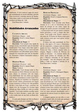 68
turalmente. O alvo torna-se capaz de enxer-
gar normalmente no escuro absoluto, percebe
seres invisíveis e enxerga através de ilusões.
Além disso, todos os seus testes de Percepção
recebem um bônus de +1d6.
Essa Runa dura 1 minuto.
Habilidades Avançadas
Catapulta Arcana
Habilidade (Magia) – Ação
Requisito: Nível 5, Aríete Mágico
Mana: 30
Dificuldade da Magia: 12
Descrição: Você projeta uma rajada de
energia arcana concentrada capaz de derrubar
fortificações! Essa magia causa dano igual a
30/Contusão e obriga o alvo a vencer um teste
de Resistência com dificuldade igual à Deter-
minação do conjurador para não ser derruba-
do. Estruturas e objetos inanimados sofrem o
dobro do dano.
Dissipar Magia
Habilidade (Técnica) – Ação
Requisito: Nível 5, Aparar Magia
Mana: Variável
Descrição: Você dissipa todas as Ru-
nas Arcanas ou Selos Místicos de uma cria-
tura, objeto ou estrutura com seu toque.
Essa Habilidade não tem efeito em magias
com efeitos instantâneos (como Curar Feri-
mentos, Rajada de Espinhos ou Teleporte)
nem reverte efeitos permanentes de magia
(como restaurar os Pontos de vida perdidos
devido a uma Bola de Fogo, consertar um
objeto alvo de Ferrugem ou reverter água
afetada por Raio Gélido de volta ao estado
líquido). Você pode também escolher quais
Runas ou Selos dissipar e quais não, caso
o alvo tenha mais de um Selo ou Runa afe-
tando-o.
O custo para dissipar um Selo ou Runa é
igual ao custo usado para conjurá-los.
Domo de Proteção
Habilidade (Magia) – Ação
Requisito: Nível 5, Conjurar Barreira
Mana: 40
Dificuldade da Magia: 13
Descrição: Você desenha uma Runa
Arcana no ar e ela se transforma em um
domo de energia ao seu redor, capaz de
abrigar até quatro pessoas (incluindo você)
– se houverem mais do que quatro criaturas
muito próximas a você, a magia não fun-
ciona. Você pode criar Domos maiores a
um custo de 10 Pontos de Mana a mais para
cada criatura extra que você quiser incluir
em seu interior.
O domo tem uma quantidade de Pon-
tos de vida igual a 10 vezes a Determina-
ção do conjurador, e ataques tanto de dentro
quanto de fora o danificam. Enquanto tiver
Pontos de Vida, o Domo impede todos os
ataques, Magias e efeitos de Músicas em
ambas as direções – as criaturas dentro do
domo ainda podem ser afetadas por Ma-
gias e Músicas utilizadas no seu interior,
por exemplo – mas não bloqueia som, atra-
palha a visão ou impede a entrada de ar.
Essa Runa dura 1 minuto.
Espionar
Habilidade (Magia) – Ação
Requisito: Nível 5, Mensagem Mágica
Mana: 20
Dificuldade da Magia: 12
Descrição: Você pode espionar o que
está ocorrendo ao redor de uma Runa Ar-
cana desenhada por você. Essa magia fun-
ciona em qualquer Runa que você tenha fei-
to, incluindo Runas conjuradas sobre uma
criatura (como uma criatura sob o efeito de
Levitar), itens encantados ou forjados por
você ou runas pessoais desenhadas com o
propósito de marcar locais ou objetos como
sendo seus.
A imagem aparece em seu orbe e o som
se projeta a partir dela, de modo que qualquer
um próximo a você pode observar.
 
