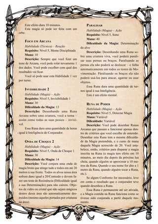 69
Este efeito dura 10 minutos.
Esta magia só pode ser feita com um
orbe.
Foco em Arcana
Habilidade (Técnica) – Reação
Requisito: Nível 5, Mente Disciplinada
Mana: 10
Descrição: Sempre que você fizer um
teste de Arcana, você pode rolar novamente 1
dos dados. Você pode escolher com qual dos
resultados vai ficar.
Você só pode usar esta Habilidade 1 vez
por turno.
Invisibilidade 2
Habilidade (Magia) – Ação
Requisito: Nível 5, Invisibilidade 1
Mana: 30
Dificuldade da Magia: 13
Descrição: Desenhando uma Runa
Arcana sobre uma criatura, você a torna –
assim como todas as suas posses – invisí-
vel.
Essa Runa dura uma quantidade de horas
igual à Inteligência do Conjurador.
Onda de Choque 2
Habilidade (Magia) – Ação
Requisito: Nível 5, Onda de Choque 1
Mana: 30
Dificuldade da Magia: 14
Descrição: Você conjura uma onda de
magia bruta que atinge tudo e todos em até 20
metros à sua frente. Todos os alvos nessa área
sofrem dano igual a 20/Contusão e devem fa-
zer um teste de Resistência (Dificuldade igual
a sua Determinação) para não caírem. Obje-
tos de vidro ou cristal que não sejam mágicos
dentro dessa área são automaticamente des-
truídos (mesmo aqueles portados por criaturas
na área).
Paralisar
Habilidade (Magia) – Ação
Requisito: Nível 5, Sono
Mana: 40
Dificuldade da Magia: Determinação
do alvo
Descrição: Desenhando uma Runa so-
bre uma criatura viva, você poderá parali-
sar suas pernas ou braços. Paralisando as
pernas ela não poderá se deslocar – e falha
automaticamente em todos os testes de Mo-
vimentação. Paralisando os braços ela não
poderá usá-los para atacar, agarrar ou usar
objetos.
Essa Runa dura uma quantidade de tur-
nos igual à sua Inteligência.
Este é um efeito mental.
Runa de Poder
Habilidade (Magia) – Ação
Requisito: Nível 5, Detectar Magia
Mana: Variável
Dificuldade: Variável
Descrição: Você pode desenhar Runas
Arcanas que passam a funcionar apenas den-
tro de critérios que você escolhe de antemão.
Desenhar esta Runa tem a mesma dificulda-
de da Magia pretendida, e o custo de mana
daquela Magia acrescido de 20. Você esta-
belece, então, critérios para disparar a magia
inscrita na Runa (a magia tem efeito em 10
minutos, ao meio dia depois da próxima lua
cheia, quando alguém se aproximar a 10 me-
tros da Runa, Quando o seu nome for dito a 1
metro da Runa, quando alguém tocar a Runa,
etc.).
Se algum Confronto for necessário, leve
em conta o resultado que o conjurador teve
quando desenhou a Runa.
Essa Runa é permanente até ser ativada,
e a Magia contida na Runa funciona como se
tivesse sido conjurada a partir daquele mo-
mento.
 