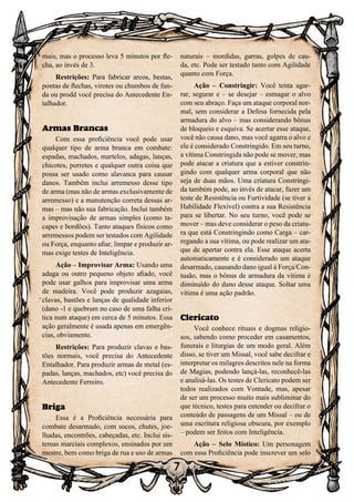 7
mais, mas o processo leva 5 minutos por fle-
cha, ao invés de 3.
Restrições: Para fabricar arcos, bestas,
pontas de flechas, virotes ou chumbos de fun-
da ou prodd você precisa do Antecedente En-
talhador.
Armas Brancas
Com essa proficiência você pode usar
qualquer tipo de arma branca em combate:
espadas, machados, martelos, adagas, lanças,
chicotes, porretes e qualquer outra coisa que
possa ser usado como alavanca para causar
danos. Também inclui arremesso desse tipo
de arma (mas não de armas exclusivamente de
arremesso) e a manutenção correta dessas ar-
mas – mas não sua fabricação. Inclui também
a improvisação de armas simples (como ta-
capes e bordões). Tanto ataques físicos como
arremessos podem ser testados com Agilidade
ou Força, enquanto afiar, limpar e produzir ar-
mas exige testes de Inteligência.
Ação – Improvisar Arma: Usando uma
adaga ou outro pequeno objeto afiado, você
pode usar galhos para improvisar uma arma
de madeira. Você pode produzir azagaias,
clavas, bastões e lanças de qualidade inferior
(dano -1 e quebram no caso de uma falha crí-
tica num ataque) em cerca de 5 minutos. Essa
ação geralmente é usada apenas em emergên-
cias, obviamente.
Restrições: Para produzir clavas e bas-
tões normais, você precisa do Antecedente
Entalhador. Para produzir armas de metal (es-
padas, lanças, machados, etc) você precisa do
Antecedente Ferreiro.
Briga
Essa é a Proficiência necessária para
combate desarmado, com socos, chutes, joe-
lhadas, encontrões, cabeçadas, etc. Inclui sis-
temas marciais complexos, ensinados por um
mestre, bem como briga de rua e uso de armas
naturais – mordidas, garras, golpes de cau-
da, etc. Pode ser testado tanto com Agilidade
quanto com Força.
Ação – Constringir: Você tenta agar-
rar, segurar e – se desejar – esmagar o alvo
com seu abraço. Faça um ataque corporal nor-
mal, sem considerar a Defesa fornecida pela
armadura do alvo – mas considerando bônus
de bloqueio e esquiva. Se acertar esse ataque,
você não causa dano, mas você agarra o alvo e
ele é considerado Constringido. Em seu turno,
a vítima Constringida não pode se mover, mas
pode atacar a criatura que a estiver constrin-
gindo com qualquer arma corporal que não
seja de duas mãos. Uma criatura Constringi-
da também pode, ao invés de atacar, fazer um
teste de Resistência ou Furtividade (se tiver a
Habilidade Flexível) contra a sua Resistência
para se libertar. No seu turno, você pode se
mover – mas deve considerar o peso da criatu-
ra que está Constringindo como Carga – car-
regando a sua vítima, ou pode realizar um ata-
que de apertar contra ela. Esse ataque acerta
automaticamente e é considerado um ataque
desarmado, causando dano igual à Força/Con-
tusão, mas o bônus de armadura da vítima é
diminuído do dano desse ataque. Soltar uma
vítima é uma ação padrão.
Clericato
Você conhece rituais e dogmas religio-
sos, sabendo como proceder em casamentos,
funerais e liturgias de um modo geral. Além
disso, se tiver um Missal, você sabe decifrar e
interpretar os milagres descritos nele na forma
de Magias, podendo lançá-las, reconhecê-las
e analisá-las. Os testes de Clericato podem ser
todos realizados com Vontade, mas, apesar
de ser um processo muito mais subliminar do
que técnico, testes para entender ou decifrar o
conteúdo de passagens de um Missal – ou de
uma escritura religiosa obscura, por exemplo
– podem ser feitos com Inteligência.
Ação – Selo Místico: Um personagem
com essa Proficiência pode inscrever um selo
 