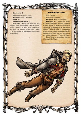 70
Teleporte 2
Habilidade (Magia) – Ação
Requisito: Nível 5, Teleporte 1
Mana: 50
Dificuldade da Magia: 14
Descrição: Você pode se teleportar para
qualquer lugar que conheça. Você pode levar
alguém com você se puder tocar o alvo e ele
concordar (ou estiver inconsciente). Some
+2 na dificuldade da magia para cada pessoa
além de você.
Habilidade Final
Arquimago
Habilidade – Suporte
Requisito: Nível 10, Magíster
Descrição: Você possui uma inten-
sa compreensão sobre a magia em todas
as suas formas e consegue canalizá-la
com muito menos esforço do que outros
Magos. Você pode rolar +2 em todos os
seus testes de Arcana, e todas as Habili-
dades do tipo Magia que você lançar tem
seu custo reduzido em 5 Pontos de Mana.
Esses bônus se acumulam com os
bônus de Grão-Mago.
 