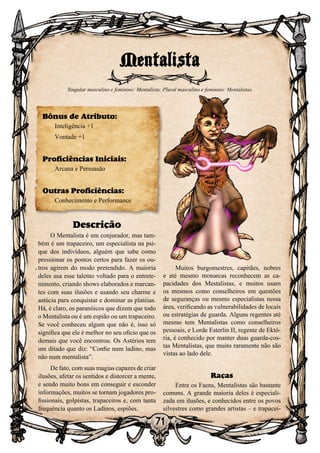 71
Descrição
O Mentalista é um conjurador, mas tam-
bém é um trapaceiro, um especialista na psi-
que dos indivíduos, alguém que sabe como
pressionar os pontos certos para fazer os ou-
tros agirem do modo pretendido. A maioria
deles usa esse talento voltado para o entrete-
nimento, criando shows elaborados e marcan-
tes com suas ilusões e usando seu charme e
astúcia para conquistar e dominar as platéias.
Há, é claro, os paranóicos que dizem que todo
o Mentalista ou é um espião ou um trapaceiro.
Se você conheceu algum que não é, isso só
significa que ele é melhor no seu oficio que os
demais que você encontrou. Os Astérios tem
um ditado que diz: “Confie num ladino, mas
não num mentalista”.
De fato, com suas magias capazes de criar
ilusões, afetar os sentidos e distorcer a mente,
e sendo muito bons em conseguir e esconder
informações, muitos se tornam jogadores pro-
fissionais, golpistas, trapaceiros e, com tanta
frequência quanto os Ladinos, espiões.
Muitos burgomestres, capitães, nobres
e até mesmo monarcas reconhecem as ca-
pacidades dos Mestalistas, e muitos usam
os mesmos como conselheiros em questões
de seguranças ou mesmo especialistas nessa
área, verificando as vulnerabilidades de locais
ou estratégias de guarda. Alguns regentes até
mesmo tem Mentalistas como conselheiros
pessoais, e Lorde Esterlin II, regente de Ektó-
ria, é conhecido por manter duas guarda-cos-
tas Mentalistas, que muito raramente não são
vistas ao lado dele.
Raças
Entre os Faens, Mentalistas são bastante
comuns. A grande maioria deles é especiali-
zada em ilusões, e conhecidos entre os povos
silvestres como grandes artistas – e trapacei-
Mentalista
Singular masculino e feminino: Mentalista; Plural masculino e feminino: Mentalistas
Bônus de Atributo:
Inteligência +1
Vontade +1
Proficiências Iniciais:
Arcana e Persuasão
Outras Proficiências:
Conhecimento e Performance
 