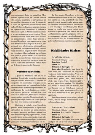 72
ros contumazes! Entre os Metadilios, Men-
talistas especializados em ilusões também
são comuns, geralmente se apresentando em
companhias itinerantes ao lado de menestréis
e atores em espetáculos extremamente elabo-
rados. De fato, os Bryneses apreciam bastante
os espetáculos de ilusionismo, e embora os
Metadilios sejam os Mentalistas mais comuns
a se apresentarem no reino, muitos Elfos e
Humanos também fazem parte dessa indústria
de entretenimento. Muitos Firas também se
tornam Mentalistas, mas geralmente se focam
nas Habilidades não-mágicas da Classe, em-
pregando seus talentos como interrogadores e
caçadores de recompensa eficientes, e muitas
vezes assumindo cargos militares nessas áre-
as. No entanto, é fato conhecido que os Huma-
nos geram a grande maioria dos Mentalistas
em todas as suas formas. Sejam ilusionistas,
trapaceiros, aventureiros ou atores, quase to-
dos os Mentalistas encontrados fora de Bryne
ou de áreas silvestres serão Humanos.
Verdade ou Mentira
O poder do Mentalista vem da sua ca-
pacidade de entender os medos, angústias e
desejos daqueles ao seu redor, e explorar es-
ses pontos em suas ilusões. Se as pessoas não
estiverem querendo um espetáculo de ilusões,
saberem de seus poderes simplesmente irá mi-
nar boa parte das possibilidades, por esse mo-
tivo, quando querem ser mais efetivos como
espiões ou trapaceiros, Mentalistas raramente
se apresentam como tal. Normalmente eles se
passam por magos, bardos, ou o que quer que
seja mais conveniente para seus planos.
Manipular a verdade torna Mentalistas
pessoas muito introspectivas, e alguns deles
apresentam até mesmo um comportamento
sociopata. A maioria acredita em sobreviver e
tirar do mundo aquilo que precisarem. Mesmo
quando fazem amigos, se mantém reservados
e cautelosos, como se a qualquer momento al-
gum deles pudesse decepcioná-lo ou feri-lo.
De fato, muitos Mentalistas se formam
em lares desestruturados ou nas ruas, forjados
nas agruras da vida, aprendendo seu ofício
como forma de sobrevivência. Mesmo aque-
les formados em cortes luxuosas, entre nobres
e com privilégios consideráveis, têm dificul-
dades em confiar nos outros, muitas vezes
tornando-se paranóicos com relação aos seus
conhecimentos e segredos, enquanto outros se
tornam pessoas trágicas, escondendo sua tris-
teza e solidão atrás das luzes brilhantes e das
palavras bonitas que encantam suas platéias.
Habilidades Básicas
Aparência Ilusória
Habilidade (Magia) – Ação
Requisito: Ilusão 2
Mana: 10
Dificuldade da Magia: 10
Descrição: Desenhando uma Runa Ar-
cana sobre um Humanóide ou Troglodita,
você pode mudar a aparência dele. Você pode
modificar quaisquer características do alvo
(como raça, gênero, peso, tônus muscular,
etc.) e suas roupas. Mas o tamanho relativo
do alvo não pode ser mudado (Um Metadilio
não poderia se parecer com um Humano, nem
um Humano com um Mahok, por exemplo).
Você só pode copiar alguém específico se ti-
ver usado Memorizar Cena para gravar sua
aparência.
Essa Runa dura até que a criatura afetada
durma, mas se dissipa imediatamente se ela
sofrer qualquer dano.
Argumento Irrefutável
Habilidade (Magia) – Ação
Requisito: Som Ilusório, Eloquente
Mana: 30
Dificuldade da Magia: 12
Descrição: Você pode falar uma frase
qualquer em alto e bom tom e todos capazes
 