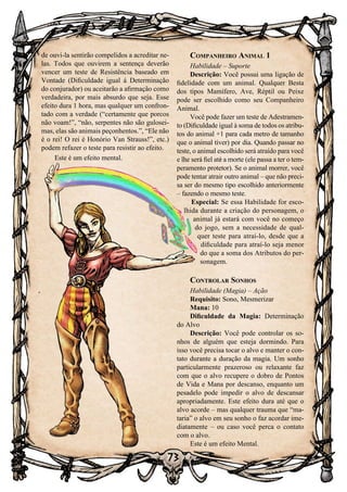 73
Companheiro Animal 1
Habilidade – Suporte
Descrição: Você possui uma ligação de
fidelidade com um animal. Qualquer Besta
dos tipos Mamífero, Ave, Réptil ou Peixe
pode ser escolhido como seu Companheiro
Animal.
Você pode fazer um teste de Adestramen-
to (Dificuldade igual à soma de todos os atribu-
tos do animal +1 para cada metro de tamanho
que o animal tiver) por dia. Quando passar no
teste, o animal escolhido será atraído para você
e lhe será fiel até a morte (ele passa a ter o tem-
peramento protetor). Se o animal morrer, você
pode tentar atrair outro animal – que não preci-
sa ser do mesmo tipo escolhido anteriormente
– fazendo o mesmo teste.
Especial: Se essa Habilidade for esco-
lhida durante a criação do personagem, o
animal já estará com você no começo
do jogo, sem a necessidade de qual-
quer teste para atraí-lo, desde que a
dificuldade para atraí-lo seja menor
do que a soma dos Atributos do per-
sonagem.
Controlar Sonhos
Habilidade (Magia) – Ação
Requisito: Sono, Mesmerizar
Mana: 10
Dificuldade da Magia: Determinação
do Alvo
Descrição: Você pode controlar os so-
nhos de alguém que esteja dormindo. Para
isso você precisa tocar o alvo e manter o con-
tato durante a duração da magia. Um sonho
particularmente prazeroso ou relaxante faz
com que o alvo recupere o dobro de Pontos
de Vida e Mana por descanso, enquanto um
pesadelo pode impedir o alvo de descansar
apropriadamente. Este efeito dura até que o
alvo acorde – mas qualquer trauma que “ma-
taria” o alvo em seu sonho o faz acordar ime-
diatamente – ou caso você perca o contato
com o alvo.
Este é um efeito Mental.
de ouvi-la sentirão compelidos a acreditar ne-
las. Todos que ouvirem a sentença deverão
vencer um teste de Resistência baseado em
Vontade (Dificuldade igual á Determinação
do conjurador) ou aceitarão a afirmação como
verdadeira, por mais absurdo que seja. Esse
efeito dura 1 hora, mas qualquer um confron-
tado com a verdade (“certamente que porcos
não voam!”, “não, serpentes não são gulosei-
mas, elas são animais peçonhentos.”, “Ele não
é o rei! O rei é Honório Van Strauss!”, etc.)
podem refazer o teste para resistir ao efeito.
Este é um efeito mental.
 
