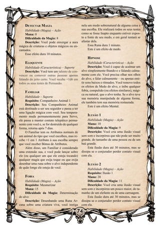 74
Detectar Magia
Habilidade (Magia) – Ação
Mana: 0
Dificuldade da Magia: 8
Descrição: Você pode enxergar a aura
mágica de criaturas e objetos mágicos ou en-
cantados.
Esse efeito dura 10 minutos.
Eloquente
Habilidade (Característica) – Suporte
Descrição: Você tem um talento de con-
vencer ou comover outras pessoas apenas
falando do jeito certo. Você recebe +1d6 em
todos os seus testes de Persuasão.
Familiar
Habilidade – Suporte
Requisito: Companheiro Animal 1
Descrição: Seu Companheiro Animal
está destinado a ser seu seguidor e passa a ter
uma ligação mágica com você. Seu tempera-
mento muda permanentemente para Servo,
ele passa a manter contato telepático perma-
nente com você e, se for destruído de qualquer
forma, retorna após 7 dias.
O Familiar tem os Atributos normais de
um animal do tipo que você escolheu, mas re-
cebe +1 em 1 Atributo à sua escolha sempre
que você receber Bônus de Atributos.
Além disso, um Familiar é considerado
uma extensão sua, e você pode lançar sobre
ele (ou qualquer um que ele esteja tocando)
qualquer magia que exija toque ou que exija
desenhar uma runa sobre o alvo independente
de quão longe ele esteja de você.
Fobia
Habilidade (Magia) – Ação
Requisito: Mesmerizar
Mana: 15
Dificuldade da Magia: Determinação
do alvo
Descrição: Desenhando uma Runa Ar-
cana sobre uma criatura viva, você instiga
nela um medo sobrenatural de alguma coisa a
sua escolha. Ele realizará todos os seus testes
como se fosse Inapto enquanto estiver expos-
to a fonte de seu medo, e em geral tentará se
afastar dela.
Essa Runa dura 1 minuto.
Este é um efeito de medo.
Hipnose
Habilidade (Característica) – Ação
Descrição: Você é capaz de acalmar um
alvo simplesmente fitando-o e falando calma-
mente com ele. Você precisa olhar nos olhos
do alvo, e falar calmamente – ou apenas emi-
tir sons baixos e ritmados. Você remove todos
os efeitos de Medo do alvo, e inibe qualquer
fobia, compulsão (ou efeitos similares), mági-
ca ou natural, que o alvo tenha. Se o alvo teve
sua memória manipulada de alguma forma,
ele também tem sua memória restaurada.
Este é um efeito Mental.
Ilusão 1
Habilidade (Magia) – Ação
Mana: 10
Dificuldade da Magia: 9
Descrição: Você cria uma ilusão visual
sem som e incorpórea que não pode ser muito
grande, do tamanho de uma pessoa ou de um
baú grande.
Esta ilusão dura até 30 minutos, mas se
dissipa se o conjurador perder contato visual
com ela.
Ilusão 2
Habilidade (Magia) – Ação
Requisito: Ilusão 1
Mana: 20
Dificuldade da Magia: 11
Descrição: Você cria uma ilusão visual
sem som e incorpórea um pouco maior, do ta-
manho de um elefante ou de uma carruagem.
Esta ilusão dura até 30 minutos, mas se
dissipa se o conjurador perder contato visual
com ela.
 
