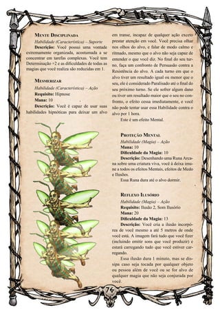 76
Mente Disciplinada
Habilidade (Característica) – Suporte
Descrição: Você possui uma vontade
extremamente organizada, acostumada a se
concentrar em tarefas complexas. Você tem
Determinação +2 e as dificuldades de todas as
magias que você realiza são reduzidas em 1.
Mesmerizar
Habilidade (Característica) – Ação
Requisito: Hipnose
Mana: 10
Descrição: Você é capaz de usar suas
habilidades hipnóticas para deixar um alvo
em transe, incapaz de qualquer ação exceto
prestar atenção em você. Você precisa olhar
nos olhos do alvo, e falar de modo calmo e
ritmado, mesmo que o alvo não seja capaz de
entender o que você diz. No final do seu tur-
no, faça um confronto de Persuasão contra a
Resistência do alvo. A cada turno em que o
alvo tiver um resultado igual ou menor que o
seu, ele é considerado Paralisado até o final do
seu próximo turno. Se ele sofrer algum dano
ou tiver um resultado maior que o seu no con-
fronto, o efeito cessa imediatamente, e você
não pode tentar usar essa Habilidade contra o
alvo por 1 hora.
Este é um efeito Mental.
Proteção Mental
Habilidade (Magia) – Ação
Mana: 10
Dificuldade da Magia: 10
Descrição: Desenhando uma Runa Arca-
na sobre uma criatura viva, você à deixa imu-
ne a todos os efeitos Mentais, efeitos de Medo
e Ilusões.
Essa Runa dura até o alvo dormir.
Reflexo Ilusório
Habilidade (Magia) – Ação
Requisito: Ilusão 2, Som Ilusório
Mana: 20
Dificuldade da Magia: 13
Descrição: Você cria a ilusão incorpó-
rea de você mesmo a até 5 metros de onde
você está. A imagem fará tudo que você fizer
(incluindo emitir sons que você produzir) e
estará carregando tudo que você estiver car-
regando.
Essa ilusão dura 1 minuto, mas se dis-
sipa caso seja tocada por qualquer objeto
ou pessoa além de você ou se for alvo de
qualquer magia que não seja conjurada por
você.
 