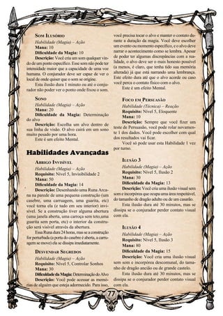 77
Som Ilusório
Habilidade (Magia) – Ação
Mana: 10
Dificuldade da Magia: 10
Descrição: Você cria um som qualquer vin-
do de um ponto específico. Esse som não pode ter
intensidade maior que a capacidade de uma voz
humana. O conjurador deve ser capaz de ver o
local de onde quiser que o som se origine.
Esta ilusão dura 1 minuto ou até o conju-
rador não poder ver o ponto onde fixou o som.
Sono
Habilidade (Magia) – Ação
Mana: 20
Dificuldade da Magia: Determinação
do alvo
Descrição: Escolha um alvo dentro de
sua linha de visão. O alvo cairá em um sono
muito pesado por uma hora.
Este é um efeito Mental.
Habilidades Avançadas
Abrigo Invisível
Habilidade (Magia) – Ação
Requisito: Nível 5, Invisibilidade 2
Mana: 50
Dificuldade da Magia: 14
Descrição: Desenhando uma Runa Arca-
na na parede de uma pequena construção (um
casebre, uma carruagem, uma guarita, etc)
você torna ela (e tudo em seu interior) invi-
sível. Se a construção tiver alguma abertura
(uma janela aberta, uma carroça sem teto,uma
guarita sem porta, etc) o interior da constru-
ção será visível através da abertura.
EssaRunadura24horas,masseaconstrução
for perturbada (a porta do casebre é aberta, a carru-
agem se move) ela se dissipa imediatamente.
Desvendar Segredos
Habilidade (Magia) – Ação
Requisito: Nível 5, Controlar Sonhos
Mana: 30
DificuldadedaMagia:DeterminaçãodoAlvo
Descrição: Você pode acessar as memó-
rias de alguém que esteja adormecido. Para isso,
você precisa tocar o alvo e manter o contato du-
rante a duração da magia. Você deve escolher
um evento ou momento específico, e o alvo deve
narrar o acontecimento como se lembra. Apesar
de poder ter algumas discrepâncias com a rea-
lidade, o alvo deve ser o mais honesto possível
(a menos, é claro, que tenha tido sua memória
alterada) já que está narrando uma lembrança.
Este efeito dura até que o alvo acorde ou caso
você perca o contato físico com o alvo.
Este é um efeito Mental.
Foco em Persuasão
Habilidade (Técnica) – Reação
Requisito: Nível 5, Eloquente
Mana: 10
Descrição: Sempre que você fizer um
teste de Persuasão, você pode rolar novamen-
te 1 dos dados. Você pode escolher com qual
dos resultados vai ficar.
Você só pode usar esta Habilidade 1 vez
por turno.
Ilusão 3
Habilidade (Magia) – Ação
Requisito: Nível 5, Ilusão 2
Mana: 30
Dificuldade da Magia: 13
Descrição: Você cria uma ilusão visual sem
some incorpórea que ocupa uma área respeitável,
do tamanho de dragão adulto ou de um casarão.
Esta ilusão dura até 30 minutos, mas se
dissipa se o conjurador perder contato visual
com ela.
Ilusão 4
Habilidade (Magia) – Ação
Requisito: Nível 5, Ilusão 3
Mana: 80
Dificuldade da Magia: 15
Descrição: Você cria uma ilusão visual
sem som e incorpórea descomunal, do tama-
nho de dragão ancião ou de grande castelo.
Esta ilusão dura até 30 minutos, mas se
dissipa se o conjurador perder contato visual
com ela.
 