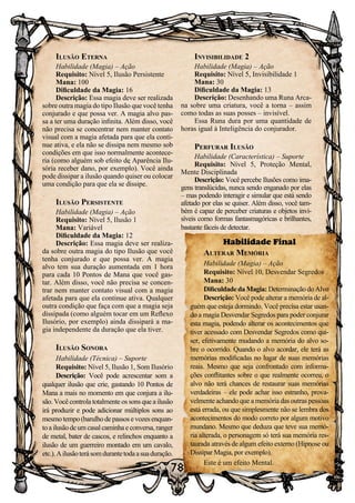 78
Ilusão Eterna
Habilidade (Magia) – Ação
Requisito: Nível 5, Ilusão Persistente
Mana: 100
Dificuldade da Magia: 16
Descrição: Essa magia deve ser realizada
sobre outra magia do tipo Ilusão que você tenha
conjurado e que possa ver. A magia alvo pas-
sa a ter uma duração infinita. Além disso, você
não precisa se concentrar nem manter contato
visual com a magia afetada para que ela conti-
nue ativa, e ela não se dissipa nem mesmo sob
condições em que isso normalmente acontece-
ria (como alguém sob efeito de Aparência Ilu-
sória receber dano, por exemplo). Você ainda
pode dissipar a ilusão quando quiser ou colocar
uma condição para que ela se dissipe.
Ilusão Persistente
Habilidade (Magia) – Ação
Requisito: Nível 5, Ilusão 1
Mana: Variável
Dificuldade da Magia: 12
Descrição: Essa magia deve ser realiza-
da sobre outra magia do tipo Ilusão que você
tenha conjurado e que possa ver. A magia
alvo tem sua duração aumentada em 1 hora
para cada 10 Pontos de Mana que você gas-
tar. Além disso, você não precisa se concen-
trar nem manter contato visual com a magia
afetada para que ela continue ativa. Qualquer
outra condição que faça com que a magia seja
dissipada (como alguém tocar em um Reflexo
Ilusório, por exemplo) ainda dissipará a ma-
gia independente da duração que ela tiver.
Ilusão Sonora
Habilidade (Técnica) – Suporte
Requisito: Nível 5, Ilusão 1, Som Ilusório
Descrição: Você pode acrescentar som a
qualquer ilusão que crie, gastando 10 Pontos de
Mana a mais no momento em que conjura a ilu-
são. Você controla totalmente os sons que a ilusão
irá produzir e pode adicionar múltiplos sons ao
mesmo tempo (barulho de passos e vozes enquan-
toailusãodeumcasalcaminhaeconversa,ranger
de metal, bater de cascos, e relinchos enquanto a
ilusão de um guerreiro montado em um cavalo,
etc.).Ailusãoterásomdurantetodaasuaduração.
Invisibilidade 2
Habilidade (Magia) – Ação
Requisito: Nível 5, Invisibilidade 1
Mana: 30
Dificuldade da Magia: 13
Descrição: Desenhando uma Runa Arca-
na sobre uma criatura, você a torna – assim
como todas as suas posses – invisível.
Essa Runa dura por uma quantidade de
horas igual à Inteligência do conjurador.
Perfurar Ilusão
Habilidade (Característica) – Suporte
Requisito: Nível 5, Proteção Mental,
Mente Disciplinada
Descrição: Você percebe Ilusões como ima-
gens translúcidas, nunca sendo enganado por elas
– mas podendo interagir e simular que está sendo
afetado por elas se quiser. Além disso, você tam-
bém é capaz de perceber criaturas e objetos invi-
síveis como formas fantasmagóricas e brilhantes,
bastante fáceis de detectar.
Habilidade Final
Alterar Memória
Habilidade (Magia) – Ação
Requisito: Nível 10, Desvendar Segredos
Mana: 30
Dificuldade da Magia: Determinação do Alvo
Descrição: Você pode alterar a memória de al-
guém que esteja dormindo. Você precisa estar usan-
do a magia Desvendar Segredos para poder conjurar
esta magia, podendo alterar os acontecimentos que
tiver acessado com Desvendar Segredos como qui-
ser, efetivamente mudando a memória do alvo so-
bre o ocorrido. Quando o alvo acordar, ele terá as
memórias modificadas no lugar de suas memórias
reais. Mesmo que seja confrontado com informa-
ções conflitantes sobre o que realmente ocorreu, o
alvo não terá chances de restaurar suas memórias
verdadeiras – ele pode achar isso estranho, prova-
velmente achando que a memória das outras pessoas
está errada, ou que simplesmente não se lembra dos
acontecimentos do modo correto por algum motivo
mundano. Mesmo que deduza que teve sua memó-
ria alterada, o personagem só terá sua memória res-
taurada através de algum efeito externo (Hipnose ou
Dissipar Magia, por exemplo).
Este é um efeito Mental.
 