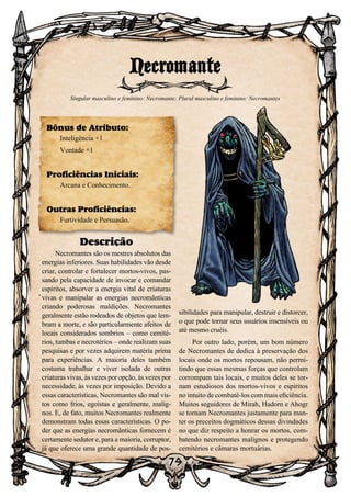79
Descrição
Necromantes são os mestres absolutos das
energias inferiores. Suas habilidades vão desde
criar, controlar e fortalecer mortos-vivos, pas-
sando pela capacidade de invocar e comandar
espíritos, absorver a energia vital de criaturas
vivas e manipular as energias necromânticas
criando poderosas maldições. Necromantes
geralmente estão rodeados de objetos que lem-
bram a morte, e são particularmente afeitos de
locais considerados sombrios – como cemité-
rios, tumbas e necrotérios – onde realizam suas
pesquisas e por vezes adquirem matéria prima
para experiências. A maioria deles também
costuma trabalhar e viver isolada de outras
criaturas vivas, às vezes por opção, às vezes por
necessidade, às vezes por imposição. Devido a
essas características, Necromantes são mal vis-
tos como frios, egoístas e geralmente, malig-
nos. E, de fato, muitos Necromantes realmente
demonstram todas essas características. O po-
der que as energias necromânticas fornecem é
certamente sedutor e, para a maioria, corruptor,
já que oferece uma grande quantidade de pos-
sibilidades para manipular, destruir e distorcer,
o que pode tornar seus usuários insensíveis ou
até mesmo cruéis.
Por outro lado, porém, um bom número
de Necromantes de dedica à preservação dos
locais onde os mortos repousam, não permi-
tindo que essas mesmas forças que controlam
corrompam tais locais, e muitos deles se tor-
nam estudiosos dos mortos-vivos e espíritos
no intuito de combatê-los com mais eficiência.
Muitos seguidores de Mirah, Hadorn e Ahogr
se tornam Necromantes justamente para man-
ter os preceitos dogmáticos dessas divindades
no que diz respeito a honrar os mortos, com-
batendo necromantes malignos e protegendo
cemitérios e câmaras mortuárias.
Necromante
Singular masculino e feminino: Necromante; Plural masculino e feminino: Necromantes
Bônus de Atributo:
Inteligência +1
Vontade +1
Proficiências Iniciais:
Arcana e Conhecimento.
Outras Proficiências:
Furtividade e Persuasão.
 