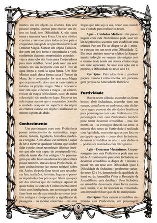 8
místico em um objeto ou criatura. Um selo
pessoal simples, apenas para marcar um ob-
jeto ou local, tem Dificuldade 8, não custa
mana e tem uma Aura Fraca. Um selo místico
é perene e invisível para todos exceto para o
conjurador, mas pode ser percebida através de
Detectar Magia. Marcar um objeto Canaliza-
dor com um selo torna-o sintonizado a você,
conferindo algumas propriedades especiais –
veja a descrição dos Itens para Conjuradores
para mais detalhes. Você pode usar um selo
místico em um recipiente com até 1 litro de
água limpa e torná-la água benta. Um Selo
Místico usado dessa forma custa 5 Pontos de
Mana. Se o conjurador for usar uma Magia
que exija um selo, deve usar as características
listadas na própria magia. Não é necessário
usar esta ação e depois a magia – as caracte-
rísticas da magia (dificuldade, custo de mana
e descrição) são usadas no lugar. Escrever um
selo requer apenas que o conjurador desenhe
o símbolo desejado na superfície do objeto
ou criatura usando um objeto Canalizador ou
mesmo a ponta do dedo.
Conhecimento
Um personagem com essa Proficiência
possui conhecimento de matemática, enge-
nharia, história, legislação, heráldica, medici-
na e religião. Além disso, ele também é capaz
de ler e escrever qualquer idioma que souber
falar e pode tentar reconhecer idiomas (mes-
mo que não seja capaz de compreendê-los),
além de tentar decifrar códigos. Um persona-
gem que sabe falar um idioma de certa cultura
possui também, através dessa Proficiência, al-
gum conhecimento (ao menos teórico) sobre
ela. Assim, ele pode fazer testes para reconhe-
cer leis, tradições, histórias, lugares e pesso-
as importantes dos povos que falam qualquer
um dos idiomas que ele conheça. Apesar de
quase todos os testes de Conhecimento serem
feitos com Inteligência, um personagem pode
fazer bom uso de sua intuição ao tentar deci-
frar códigos e compreender o significado de
passagens – ou mesmo conversas – em uma
língua que não seja a sua, nesse caso usando
sua Vontade para realizar os testes.
Ação – Cuidados Médicos: Um perso-
nagem com esta Proficiência pode usar um
kit de primeiros socorros para estabilizar uma
criatura Por um Fio ao dispor-se de 1 minu-
to e passar em um teste com Dificuldade 12.
Ele pode também remover efeitos de Sangra-
mento, infecção ou veneno não-mágico com
o mesmo teste (cada um desses efeitos exige
um teste separado). Se usar esta ação em si
próprio, a Dificuldade no teste será 14.
Restrições: Para identificar e produzir
poções usando Conhecimento, um persona-
gem precisa do Antecedente Boticário.
Furtividade
Mover-se em silêncio, esconder-se, furtar
bolsos, abrir fechaduras, esconder itens nas
roupas, camuflar-se no ambiente, criar disfar-
ces e seguir pessoas são atividades familiares
para personagens com essa Proficiência. Um
personagem com essa Proficiência também
pode tentar desarmar armadilhas – mas não
montá-las – se conseguir detectá-las antes. A
maioria dos testes de Furtividade é realizada
com Agilidade, mas testes que exijam foco ou
percepção aguçada – como abrir fechaduras,
desarmar armadilhas ou criar e usar disfarces
– podem ser realizados com Inteligência.
Ação – Desarmar Mecanismos: Um per-
sonagem com esta Proficiência pode usar um
kit de Arrombamento para abrir fechaduras ou
desarmar armadilhas se dispor de 1 minuto e
passar em um teste com Dificuldade igual à
Dificuldade da fechadura (geralmente varian-
do entre 12 e 16, dependendo da qualidade do
item) ou da Armadilha (Veja a Descrição de
Armadilheiro para detalhes). Uma fechadura
ou armadilha desarmada dessa forma perma-
nece inteira, e se for trancada ou remontada,
será impossível dizer que ela foi manipulada.
Restrições: Para montar armadilhas uti-
lizando essa Proficiência, um personagem
 