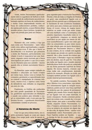 80
Ainda, muitos Necromantes (particular-
mente entre os seguidores de Sarfion) se dedi-
cam ao estudo de conhecimento ancestral con-
tactando espíritos em busca de conhecimento,
e muitas vezes empreendendo missões em
busca de conhecimentos perdidos, conheci-
dos apenas pelo mortos, ou para libertar almas
penadas presas a laços terrenos, incapazes de
seguir sua jornada para junto aos Deuses.
Raças
Humanos são, com certeza, a raça que
mais conta com Necromantes – tanto vilões
cruéis como sábios espiritualizados e caçado-
res de mortos-vivos. É dito que o horror ao
desconhecido e as incertezas que permeiam
a mente dos Humanos, particularmente com
relação à morte é responsável por esse fenô-
meno, enquanto outros teorizam que a busca
inescrupulosa por poder é o que leva a maio-
ria dos Humanos para esse caminho – mesmo
quando eles se tornam necromantes benevo-
lentes.
Os Hamelins, quase sempre rodeados de
imundície e afeiçoados aos locais evitados
por outras raças, muitas vezes se tornam Ne-
cromantes, geralmente se especializando mais
no controle e manipulação de criaturas infe-
riores, mortos-vivos e espíritos como forma
de defenderem suas ninhadas ou resguardar
seu meio de vida.
Finalmente, os Goblins são conhecidos
por uma grande quantidade de Necroman-
tes, geralmente especializados em Maldições
e usando seus poderes para intimidar e coa-
gir as comunidades onde vivem para que lhe
prestem favores – e geralmente aterrorizando
comunidades vizinhas no processo.
A Natureza da Morte
Uma vez que uma criatura morra, seu es-
pírito permanece ligado ao corpo por algum
tempo. Esse tempo pode variar de apenas al-
guns segundos para a maioria dos Sacerdotes,
Druidas e fiéis de todas as religiões de Drakon
em geral, cuja considerável ligação com os
planos divinos permite que se desliguem mui-
to facilmente de suas existências mundanas,
até vários anos para criaturas que morrem de
forma vil (como vítimas de magias necro-
mânticas ou tendo vivido por muito tempo
sob uma maldição como a Licantropia), com
assuntos importantes inacabados entre os vi-
vos (geralmente vinganças ou amores mal
resolvidos) ou por opção (no intuito de ofe-
recer aconselhamento e guiar seus entes que-
ridos ou comunidades ou para tentar encon-
trar uma solução para um pacto demoníaco).
Quando um Necromante absorve a “alma”
de uma criatura, ele na verdade está sugando
essa energia que prende um espírito no plano
material, não a alma imortal da criatura que,
nesses casos, é libertada e segue seu caminho
para seu destino, seja ele qual for. Uma alma
que tenha sua ligação com o mundo material
destruída desse modo não pode ser contactada
em sua forma puramente espiritual de forma
alguma. Da mesma maneira, criaturas cujo
corpo tenha sido completamente destruído
(através de cremação, diluição em ácido, por
exemplo) também perdem sua ligação com o
mundo material permanentemente.
No sentido contrário, Necromantes, Xa-
mãs e Mortos-vivos conscientes, cuja nature-
za é extremamente ligada às energias necro-
mânticas, podem possuir uma força espiritual
tão poderosa que são capazes de permanecer
vagando pelo mundo físico mesmo depois de
ter sua ligação com seu corpo destruída, se
assim o desejarem. Xamãs costumam perma-
necer em contato com o mundo dos vivos por
algum tempo, para guiar e aconselhar outros
Xamãs, enquanto muitos Necromantes, Li-
ches e Vampiros permanecem no mundo dos
vivos na tentativa de retornar em algum tipo
de não-vida, de alguma forma – muitas vezes
manipulando outros Necromantes para isso.
Esses Espíritos podem ser banidos – o que
os desliga de fato do mundo físico – através
 