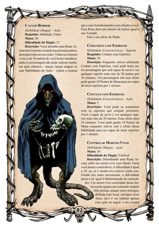 82
Causar Horror
Habilidade (Magia) – Ação
Requisito: Maldição: Fobia
Mana: 30
Dificuldade da Magia: 12
Descrição: Você desenha uma Runa Ar-
canaemsimesmo,troandosuapresençaaterra-
dora para todos ao seu redor. Todas as criaturas
vivas a até 10 metros de você ficam Amedron-
tadas (o personagem não pode realizar nenhu-
ma ação ofensiva – atacar, lançar magias ou
usar Habilidades de Ação – contra a criatura
que o está Amedrontando) com relação a você.
Essa Runa dura um número de turnos igual á
sua Vontade.
Este é um efeito de Medo.
Comunhão com Espíritos
Habilidade (Característica) – Suporte
Requisito: Contato com Espíritos
Mana: 10
Descrição: Enquanto estiver utilizando
Contato com Espíritos, você pode tocar ou-
tro personagem que será capaz de ouvir e ver
qualquer espírito num raio de 20 metros por
10 minutos. Um personagem sob esse efeito
pode gastar 10 Pontos de Mana para ser capaz
de tocar espíritos por 1 minuto.
Contato com Espíritos
Habilidade (Característica) – Ação
Mana: 5
Descrição: Você pode se comunicar
com os espíritos que estejam próximos.
Você é capaz de ouvir e ver qualquer espí-
rito num raio de 20 metros. Esse efeito dura
10 minutos. Você pode gastar 10 Pontos de
Mana enquanto estiver sob o efeito dessa
Habilidade para ser capaz de tocar espíritos
por 1 minuto.
Controlar Mortos-Vivos
Habilidade (Magia) – Ação
Mana: 10
Dificuldade da Magia: Variável
Descrição: Desenhando uma Runa Ar-
cana sobre um morto-vivo com Mente Vazia
você passa a controlá-lo. A dificuldade é igual
a 10, ou, se o morto-vivo estiver sendo con-
trolado por outro necromante, a dificuldade
passa a ser igual à Determinação do controla-
dor. Um morto-vivo controlado dessa for-
ma aceita apenas um comando simples
(Me proteja, ataque meus inimigos,
defenda esse local, carregue esses
itens, etc.) e vai realizar apenas
essa ação ou seguir o seu criador
 
