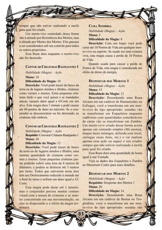 83
sempre que não estiver realizando a tarefa
para qual foi criado.
Um morto-vivo controlado dessa forma
não é afetado por Resistência dos Mortos, mas
é afetado por Mestre dos Mortos. Eles passam
a ser considerados sob seu controle para todos
os outros propósitos.
Essa Runa dura enquanto o morto-vivo
não for destruído.
Convocar Criaturas Rastejantes 1
Habilidade (Magia) – Ação
Mana: 10
Dificuldade da Magia: 10
Descrição: Você pode trazer de baixo da
terra ou de lugares úmidos e fétidos, criaturas
como vermes e insetos. Estas pequenas cria-
turas farão o que você quiser e se mandados
atacar, causam dano igual a 6/Corte em um
alvo. Esta magia dura 1 minuto e pode causar
até 60 pontos de dano no máximo. Se o con-
jurador se desconcentrar ou for derrotado, as
criaturas irão embora.
Convocar Criaturas Rastejantes 2
Habilidade (Magia) – Ação
Requisito: Convocar Criaturas Rastejantes 1
Mana: 30
Dificuldade da Magia: 12
Descrição: Você pode trazer de baixo
da terra ou de lugares úmidos e fétidos, uma
enorme quantidade de criaturas como ver-
mes e insetos. Estas pequenas criaturas jun-
tas poderão cobrir uma área de 6 metros de
diâmetro, e podem se deslocar até 3 metros
por turno. Todos que estiverem nesta área
têm seu Deslocamento reduzido à metade até
o final do turno e sofrem um dano igual a 12/
Corte.
Esta magia pode durar até 1 minuto,
mas o conjurador precisa manter contato
visual com a massa de criaturas e se man-
ter concentrado em sua movimentação, ou
elas se dispersarão e o efeito da magia ter-
minará.
Cura Sombria
Habilidade (Magia) – Ação
Mana: 5
Dificuldade da Magia: 8
Descrição: Com seu toque você pode
curar até 10 Pontos de Vida em qualquer mor-
to-vivo ou espírito. Se usado em uma criatura
viva, esta magia causa a perda de 10 Pontos
de Vida.
Quando usada para causar a perda de
Pontos de Vida, esta magia é considerada um
efeito de dreno de energia.
Despertar dos Mortos 1
Habilidade (Magia) – Ação
Mana: 15
Dificuldade da Magia: 12
Descrição: Desenhando uma Runa
Arcana em um cadáver de Humanoides ou
Esfinges, você o transforma em um mor-
to-vivo do tipo apropriado: ossadas vão
se transformar em Esqueletos enquanto
cadáveres com quantidades consideráveis
de carne vão se transformar em Zumbis.
Um morto-vivo criado dessa forma aceita
apenas um comando simples (Me proteja,
ataque meus inimigos, defenda esse local,
carregue esses itens, etc.) e vai realizar
apenas essa ação ou seguir o seu criador
sempre que não estiver realizando a tarefa
para qual foi criado.
Essa Runa dura uma quantidade de horas
igual à sua Vontade.
Veja os dados dos Esqueletos e Zumbis
no Monstrum Codex para mais detalhes.
Despertar dos Mortos 2
Habilidade (Magia) – Ação
Requisito: Despertar dos Mortos 1
Mana: 20
Dificuldade da Magia: 14
Descrição: Desenhando uma Runa
Arcana em um cadáver de Bestas ou Tro-
gloditas, você o transforma em um mor-
to-vivo do tipo apropriado: ossadas vão
 