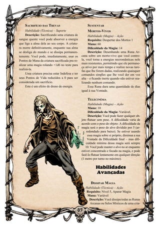 85
Sacrifício das Trevas
Habilidade (Técnica) – Suporte
Descrição: Sacrificando uma criatura de
sangue quente você pode absorver a energia
que liga a alma dela ao seu corpo. A criatu-
ra morre definitivamente, enquanto sua alma
se desliga do mundo e se dissipa permanen-
temente. Você pode, imediatamente, usar os
Pontos de Mana da criatura sacrificada pra re-
alizar uma magia rolando +1d6 no teste para
realizá-la.
Uma criatura precisa estar Indefesa e ter
seus Pontos de Vida reduzidos a 0 para ser
considerada um sacrifício.
Este é um efeito de dreno de energia.
Sustentar
Mortos-Vivos
Habilidade (Magia) – Ação
Requisito: Despertar dos Mortos 1
Mana: 60
Dificuldade da Magia: 14
Descrição: Desenhando uma Runa Ar-
cana sobre um morto-vivo que você contro-
la, você torna a energias necromânticas nele
mais resistentes, permitindo que ele permane-
ça ativo por mais tempo e realize novas tare-
fas que lhe forem dadas, realizando quaisquer
comandos simples que lhe você der em voz
alta – e ficando inerte quando não estiver rea-
lizando nenhum comando.
Essa Runa dura uma quantidade de dias
igual à sua Vontade.
Telecinésia
Habilidade (Magia) – Ação
Mana: 10
Dificuldade da Magia: Variável.
Descrição: Você pode fazer qualquer ob-
jeto flutuar sem peso. A dificuldade varia de
acordo com o peso do objeto: A dificuldade da
magia será o peso do alvo dividido por 5 (ar-
redondado para baixo). Se estiver usando
essa magia sobre si próprio, diminua a sua
Vontade da Dificuldade final – mas difi-
culdade mínima dessa magia será sempre
10. Você pode manter o alvo no ar enquanto
estiver concentrado e focado na magia, e pode
fazê-lo flutuar lentamente em qualquer direção
(1 metro por turno no máximo).
Habilidades
Avançadas
Dissipar Magia
Habilidade (Técnica) – Ação
Requisito: Nível 5, Aparar Magia
Mana: Variável
Descrição: Você dissipa todas as Runas
Arcanas ou Selos Místicos de uma cria-
 
