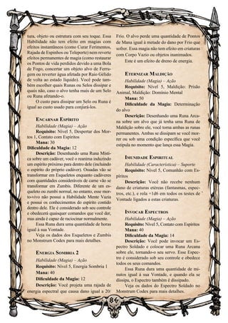 86
tura, objeto ou estrutura com seu toque. Essa
Habilidade não tem efeito em magias com
efeitos instantâneos (como Curar Ferimentos,
Rajada de Espinhos ou Teleporte) nem reverte
efeitos permanentes de magia (como restaurar
os Pontos de vida perdidos devido a uma Bola
de Fogo, concertar um objeto alvo de Ferru-
gem ou reverter água afetada por Raio Gélido
de volta ao estado líquido). Você pode tam-
bém escolher quais Runas ou Selos dissipar e
quais não, caso o alvo tenha mais de um Selo
ou Runa afetando-o.
O custo para dissipar um Selo ou Runa é
igual ao custo usado para conjurá-los.
Encarnar Espírito
Habilidade (Magia) – Ação
Requisito: Nível 5, Despertar dos Mor-
tos 1, Contato com Espíritos
Mana: 30
Dificuldade da Magia: 12
Descrição: Desenhando uma Runa Místi-
ca sobre um cadáver, você o reanima induzindo
um espírito próximo para dentro dele (incluindo
o espírito do próprio cadáver). Ossadas vão se
transformar em Esqueletos enquanto cadáveres
com quantidades consideráveis de carne vão se
transformar em Zumbis. Diferente de um es-
queleto ou zumbi normal, no entanto, esse mor-
to-vivo não possui a Habilidade Mente Vazia
e possui os conhecimentos do espírito contido
dentro dele. Ele é considerado sob seu controle
e obedecerá quaisquer comandos que você der,
mas ainda é capaz de raciocinar normalmente.
Essa Runa dura uma quantidade de horas
igual à sua Vontade.
Veja os dados dos Esqueletos e Zumbis
no Monstrum Codex para mais detalhes.
Energia Sombria 2
Habilidade (Magia) – Ação
Requisito: Nível 5, Energia Sombria 1
Mana: 40
Dificuldade da Magia: 12
Descrição: Você projeta uma rajada de
energia espectral que causa dano igual a 20/
Frio. O alvo perde uma quantidade de Pontos
de Mana igual à metade do dano por Frio que
sofrer. Essa magia não tem efeito em criaturas
com Corpo Vazio ou objetos inanimados.
Este é um efeito de dreno de energia.
Eternizar Maldição
Habilidade (Magia) – Ação
Requisito: Nível 5, Maldição: Prisão
Animal, Maldição: Domínio Mental
Mana: 50
Dificuldade da Magia: Determinação
do alvo
Descrição: Desenhando uma Runa Arca-
na sobre um alvo que já tenha uma Runa de
Maldição sobre ele, você torna ambas as runas
permanentes. Ambas se dissipam se você mor-
rer ou sob uma condição específica que você
estipula no momento que lança essa Magia.
Imunidade Espiritual
Habilidade (Característica) – Suporte
Requisito: Nível 5, Comunhão com Es-
píritos
Descrição: Você não recebe nenhum
dano de criaturas etéreas (fantasmas, espec-
tros, etc.), e rola +1d6 em todos os testes de
Vontade ligados a estas criaturas.
Invocar Espectros
Habilidade (Magia) – Ação
Requisito: Nível 5, Contato com Espíritos
Mana: 40
Dificuldade da Magia: 14
Descrição: Você pode invocar um Es-
pectro Soldado e colocar uma Runa Arcana
sobre ele, tornando-o seu servo. Esse Espec-
tro é considerado sob seu controle e obedece
todos os seus comandos.
Essa Runa dura uma quantidade de mi-
nutos igual à sua Vontade, e quando ela se
dissipa, o Espectro também é dissipado.
Veja os dados do Espectro Soldado no
Monstrum Codex para mais detalhes.
 