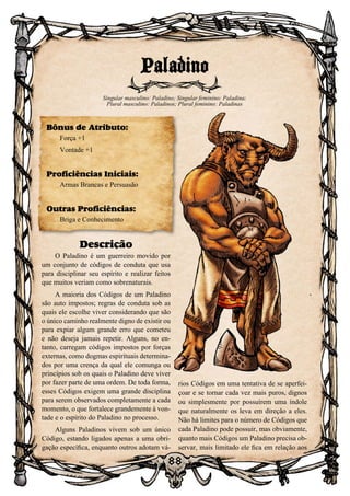 88
Descrição
O Paladino é um guerreiro movido por
um conjunto de códigos de conduta que usa
para disciplinar seu espírito e realizar feitos
que muitos veriam como sobrenaturais.
A maioria dos Códigos de um Paladino
são auto impostos; regras de conduta sob as
quais ele escolhe viver considerando que são
o único caminho realmente digno de existir ou
para expiar algum grande erro que cometeu
e não deseja jamais repetir. Alguns, no en-
tanto, carregam códigos impostos por forças
externas, como dogmas espirituais determina-
dos por uma crença da qual ele comunga ou
princípios sob os quais o Paladino deve viver
por fazer parte de uma ordem. De toda forma,
esses Códigos exigem uma grande disciplina
para serem observados completamente a cada
momento, o que fortalece grandemente à von-
tade e o espírito do Paladino no processo.
Alguns Paladinos vivem sob um único
Código, estando ligados apenas a uma obri-
gação específica, enquanto outros adotam vá-
rios Códigos em uma tentativa de se aperfei-
çoar e se tornar cada vez mais puros, dignos
ou simplesmente por possuírem uma índole
que naturalmente os leva em direção a eles.
Não há limites para o número de Códigos que
cada Paladino pode possuir, mas obviamente,
quanto mais Códigos um Paladino precisa ob-
servar, mais limitado ele fica em relação aos
Paladino
Singular masculino: Paladino; Singular feminino: Paladina;
Plural masculino: Paladinos; Plural feminino: Paladinas
Bônus de Atributo:
Força +1
Vontade +1
Proficiências Iniciais:
Armas Brancas e Persuasão
Outras Proficiências:
Briga e Conhecimento
 