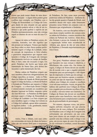 89
rumos que pode tomar diante de uma deter-
minada situação – e alguns deles podem gerar
conflitos (por exemplo, um Paladino com o
Código da Honestidade e o Código da Cora-
gem diante de uma situação em que apenas
uma mentira poderia salvar a vida de um in-
defeso) o que pode quebrar o espírito de um
Paladino permanentemente, caso não consiga
seguir os ditames de um ou mais de seus Có-
digos.
Apesar de todos os Paladinos serem, ob-
viamente, honrados, isso não significa que
não possam ser malignos. Tiranos que impões
sua força sobre os mais fracos podem perfei-
tamente seguir o Código da Lealdade, estan-
do cercado de impiedosos (e fiéis) aliados,
e guerreiros sanguinários que seguem estri-
tamente o Código da Coragem são inimigos
absolutamente terríveis no campo de batalha.
Mas, é claro, estas são exceções à regra. Em
geral, Paladinos são heróis que lutam pela
manutenção do Status Quo, pela defesa dos
inocentes e pela manutenção das leis.
Muitas ordens de Paladinos exigem que
seus membros observem obrigatoriamente um
Código específico, ao menos – todos os Pala-
dinos da Ordem da Espada de Mirah precisam
seguir o Código da Justiça, e a Hoste de Hadorn
é formada por Paladinos que seguem o Código
da Coragem – e a observação desses Códigos
é ostensivamente ensinada aos escudeiros que
desejam ingressar na Ordem, enquanto outras
são mais flexíveis – os Paladinos da Mão Ígnea
precisam seguir o Código da Honestidade ou
o Código da Lealdade e os Faris exigem que
seus membros sigam o Código da Cortesia ou
o Código da Lealdade, apesar deles comumen-
te seguirem ambos – e são, geralmente, menos
severos em suas doutrinas.
Raças
Anões, Firas e Jubans, com suas cultu-
ras estruturadas em torno de ideais de honra e
valor são um terreno fértil para o surgimento
de Paladinos. De fato, essas raças possuem
poderosas ordens de Paladinos – nenhuma de-
las tão grande quanto a Espada de Mirah, mas
membros dessas três raças estão fortemente
presentes nessa Ordem em conjunto com os
Humanos que originalmente a fundaram.
Os Astérios, com sua disciplina militar e
seus ideais simples também são comuns entre
as ordens de Paladinos, e muitos membros das
ordens de Parband são Astérios. Além disso,
eles formam o grosso da Armada da Aurora,
a organização militar mais reconhecida de
Arkânia, que, apesar de não ser uma ordem
de Paladinos, é formada majoritariamente por
essa Classe.
Quebrando o Código
Em geral, Paladinos adotam seus Códi-
gos baseados em suas crenças e objetivos, e
dificilmente irão contra eles. Em termos de
regras, Códigos de Honra devem ser escolhi-
dos de acordo com o que o jogador pretende
interpretar para seu personagem, e não algum
tipo de imposição ou fardo que ele carrega – a
menos que seu histórico aponte o contrário –
ou como um tipo de imposição. Paladinos es-
colhem seus Códigos de coração e escolhem
viver sob suas restrições. Assim, em geral, Pa-
ladinos não quebram seus Códigos de Honra
(ou o jogador provavelmente escolheu a Clas-
se errada, e deveria tentar um Guerreiro). Os
Códigos de Honra não devem ser escolhidos
apenas pelos seus benefícios, mas sim como
uma ferramenta para complementar a constru-
ção da personalidade do personagem.
No entanto, algumas vezes, um perso-
nagem enfrenta situações em que precisa
quebrar um de seus códigos. Por exemplo,
um Paladino com o Código da Coragem está
enfrentando um adversário em um com-
bate justo dentro de um templo em ruínas,
quando uma das colunas cede e atinge o seu
guia, um jovem rapaz de uma vila próxima.
Se ele continuar o combate, estará deixando
 
