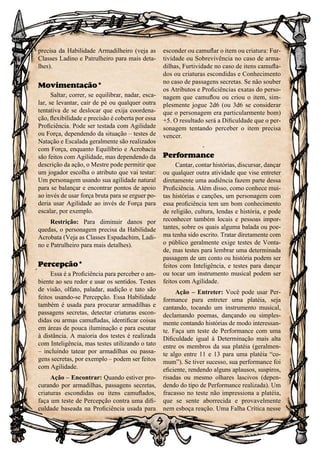 9
precisa da Habilidade Armadilheiro (veja as
Classes Ladino e Patrulheiro para mais deta-
lhes).
Movimentação*
Saltar, correr, se equilibrar, nadar, esca-
lar, se levantar, cair de pé ou qualquer outra
tentativa de se deslocar que exija coordena-
ção, flexibilidade e precisão é coberta por essa
Proficiência. Pode ser testada com Agilidade
ou Força, dependendo da situação – testes de
Natação e Escalada geralmente são realizados
com Força, enquanto Equilíbrio e Acrobacia
são feitos com Agilidade, mas dependendo da
descrição da ação, o Mestre pode permitir que
um jogador escolha o atributo que vai testar:
Um personagem usando sua agilidade natural
para se balançar e encontrar pontos de apoio
ao invés de usar força bruta para se erguer po-
deria usar Agilidade ao invés de Força para
escalar, por exemplo.
Restrição: Para diminuir danos por
quedas, o personagem precisa da Habilidade
Acrobata (Veja as Classes Espadachim, Ladi-
no e Patrulheiro para mais detalhes).
Percepção*
Essa é a Proficiência para perceber o am-
biente ao seu redor e usar os sentidos. Testes
de visão, olfato, paladar, audição e tato são
feitos usando-se Percepção. Essa Habilidade
também é usada para procurar armadilhas e
passagens secretas, detectar criaturas escon-
didas ou armas camufladas, identificar coisas
em áreas de pouca iluminação e para escutar
à distância. A maioria dos testes é realizada
com Inteligência, mas testes utilizando o tato
– incluindo tatear por armadilhas ou passa-
gens secretas, por exemplo – podem ser feitos
com Agilidade.
Ação – Encontrar: Quando estiver pro-
curando por armadilhas, passagens secretas,
criaturas escondidas ou itens camuflados,
faça um teste de Percepção contra uma difi-
culdade baseada na Proficiência usada para
esconder ou camuflar o item ou criatura: Fur-
tividade ou Sobrevivência no caso de arma-
dilhas, Furtividade no caso de itens camufla-
dos ou criaturas escondidas e Conhecimento
no caso de passagens secretas. Se não souber
os Atributos e Proficiências exatas do perso-
nagem que camuflou ou criou o item, sim-
plesmente jogue 2d6 (ou 3d6 se considerar
que o personagem era particularmente bom)
+5. O resultado será a Dificuldade que o per-
sonagem tentando perceber o item precisa
vencer.
Performance
Cantar, contar histórias, discursar, dançar
ou qualquer outra atividade que vise entreter
diretamente uma audiência fazem parte dessa
Proficiência. Além disso, como conhece mui-
tas histórias e canções, um personagem com
essa proficiência tem um bom conhecimento
de religião, cultura, lendas e história, e pode
reconhecer também locais e pessoas impor-
tantes, sobre os quais alguma balada ou poe-
ma tenha sido escrito. Tratar diretamente com
o público geralmente exige testes de Vonta-
de, mas testes para lembrar uma determinada
passagem de um conto ou história podem ser
feitos com Inteligência, e testes para dançar
ou tocar um instrumento musical podem ser
feitos com Agilidade.
Ação – Entreter: Você pode usar Per-
formance para entreter uma platéia, seja
cantando, tocando um instrumento musical,
declamando poemas, dançando ou simples-
mente contando histórias de modo interessan-
te. Faça um teste de Performance com uma
Dificuldade igual à Determinação mais alta
entre os membros da sua platéia (geralmen-
te algo entre 11 e 13 para uma platéia “co-
mum”). Se tiver sucesso, sua performance foi
eficiente, rendendo alguns aplausos, suspiros,
risadas ou mesmo olhares lascivos (depen-
dendo do tipo de Performance realizada). Um
fracasso no teste não impressiona a platéia,
que se sente aborrecida e provavelmente
nem esboça reação. Uma Falha Crítica nesse
 