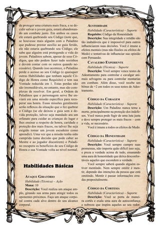 90
de proteger uma criatura mais fraca, e se de-
cidir salvar o jovem guia, estará abandonan-
do um combate justo. Em ambos os casos
ele estará quebrando seu Código (note que,
se houvesse mais alguém com o Paladino
que pudesse prestar auxílio ao guia ferido,
ele não estaria quebrando seu Código; ele
sabe que alguém está protegendo a vida do
jovem. Paladinos sabem, apesar de seus Có-
digos, que não podem fazer tudo sozinhos
e devem contar com os outros quando ne-
cessário). Quando isso acontece, o Paladino
perde o acesso ao seu Código (e quaisquer
outras Habilidades que tenham aquele Có-
digo de Honra como Requisito) e tem sua
Vontade reduzida em 1. Estas perdas não
são irremediáveis, no entanto, mas são com-
plexas de resolver. Em geral, a Ordem de
Paladinos que o personagem serve lhe en-
viará em uma missão específica para recu-
perar sua honra. Essas missões geralmente
serão reflexos da situação que o fez quebrar
o Código (se ele deixou o guia sem a de-
vida proteção, talvez seja mandado ara um
orfanato para cuidar as crianças do lugar e
lhes ensinar a respeito de honra, caridade e
proteção dos mais fracos, ou talvez lhe seja
exigido tomar um jovem escudeiro como
aprendiz). Uma vez que a missão tenha sido
cumprida (uma decisão que pode caber ao
Mestre e ao jogador discutirem) o Paladi-
no recupera os benefícios de seu Código de
Honra e sua Vontade volta ao nível normal.
Habilidades Básicas
Ataque Giratório
Habilidade (Técnica) – Ação
Mana: 10
Descrição: Você realiza um ataque am-
plo, girando sua arma para atingir todos os
oponentes próximos. Faça um ataque corpo-
ral contra cada alvo dentro do seu alcance
corporal.
Austeridade
Habilidade (Característica) – Suporte
Requisito: Código da Honestidade
Descrição: Sua integridade e retidão são
tão inabaláveis que é impossível para outros
influenciarem suas decisões. Você é imune a
efeitos mentais (mas não Ilusões ou efeitos de
Medo) e tentativas de influenciar sua opinião
com Persuasão.
Cavaleiro Experiente
Habilidade (Técnica) – Suporte
Descrição: Você sempre vence testes de
Adestramento para controlar e cavalgar ani-
mais selvagens ou para controlar montarias
em combate. Além disso, você recebe um
bônus de +2 em todos os seus testes de Ades-
tramento.
Código da Coragem
Habilidade (Característica) – Suporte
Descrição: Um Paladino nunca teme a
morte, principalmente na proteção dos indefe-
sos. Você nunca pode fugir de uma luta justa
e deve sempre proteger os mais fracos – com
a vida, se necessário.
Você é imune a todos os efeitos de Medo.
Código da Honestidade
Habilidade (Característica) – Suporte
Descrição: Você sempre cumpre suas
promessas, não importa quão difícil isso seja,
e preza a verdade acima de tudo, emanando
uma aura de honestidade que deixa desconfor-
táveis aqueles que escondem a verdade.
Você sempre saberá quando alguém es-
tiver mentindo. Nem sempre omitir é men-
tir, depende das intenções da pessoa que está
omitindo. Mentir é passar informações erra-
das propositalmente.
Código da Cortesia
Habilidade (Característica) – Suporte
Descrição: Você se porta de manei-
ra cortês e exala uma aura de autoconfiança
e nobreza que inspira aqueles ao seu redor.
 