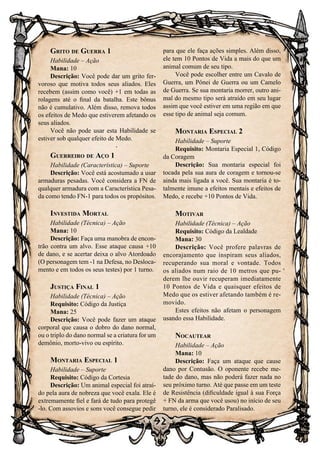 92
Grito de Guerra 1
Habilidade – Ação
Mana: 10
Descrição: Você pode dar um grito fer-
voroso que motiva todos seus aliados. Eles
recebem (assim como você) +1 em todas as
rolagens até o final da batalha. Este bônus
não é cumulativo. Além disso, remova todos
os efeitos de Medo que estiverem afetando os
seus aliados.
Você não pode usar esta Habilidade se
estiver sob qualquer efeito de Medo.
Guerreiro de Aço 1
Habilidade (Característica) – Suporte
Descrição: Você está acostumado a usar
armaduras pesadas. Você considera a FN de
qualquer armadura com a Característica Pesa-
da como tendo FN-1 para todos os propósitos.
Investida Mortal
Habilidade (Técnica) – Ação
Mana: 10
Descrição: Faça uma manobra de encon-
trão contra um alvo. Esse ataque causa +10
de dano, e se acertar deixa o alvo Atordoado
(O personagem tem -1 na Defesa, no Desloca-
mento e em todos os seus testes) por 1 turno.
Justiça Final 1
Habilidade (Técnica) – Ação
Requisito: Código da Justiça
Mana: 25
Descrição: Você pode fazer um ataque
corporal que causa o dobro do dano normal,
ou o triplo do dano normal se a criatura for um
demônio, morto-vivo ou espírito.
Montaria Especial 1
Habilidade – Suporte
Requisito: Código da Cortesia
Descrição: Um animal especial foi atraí-
do pela aura de nobreza que você exala. Ele é
extremamente fiel e fará de tudo para protegê
-lo. Com assovios e sons você consegue pedir
para que ele faça ações simples. Além disso,
ele tem 10 Pontos de Vida a mais do que um
animal comum de seu tipo.
Você pode escolher entre um Cavalo de
Guerra, um Pônei de Guerra ou um Camelo
de Guerra. Se sua montaria morrer, outro ani-
mal do mesmo tipo será atraído em seu lugar
assim que você estiver em uma região em que
esse tipo de animal seja comum.
Montaria Especial 2
Habilidade – Suporte
Requisito: Montaria Especial 1, Código
da Coragem
Descrição: Sua montaria especial foi
tocada pela sua aura de coragem e tornou-se
ainda mais ligada a você. Sua montaria é to-
talmente imune a efeitos mentais e efeitos de
Medo, e recebe +10 Pontos de Vida.
Motivar
Habilidade (Técnica) – Ação
Requisito: Código da Lealdade
Mana: 30
Descrição: Você profere palavras de
encorajamento que inspiram seus aliados,
recuperando sua moral e vontade. Todos
os aliados num raio de 10 metros que pu-
derem lhe ouvir recuperam imediatamente
10 Pontos de Vida e quaisquer efeitos de
Medo que os estiver afetando também é re-
movido.
Estes efeitos não afetam o personagem
usando essa Habilidade.
Nocautear
Habilidade – Ação
Mana: 10
Descrição: Faça um ataque que cause
dano por Contusão. O oponente recebe me-
tade do dano, mas não poderá fazer nada no
seu próximo turno. Até que passe em um teste
de Resistência (dificuldade igual à sua Força
+ FN da arma que você usou) no início de seu
turno, ele é considerado Paralisado.
 