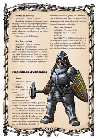 93
Parede de Escudos
Habilidade (Técnica) – Suporte
Descrição: Você está acostumado a lutar
em grupo e usar seu escudo para proteger seus
aliados. Enquanto você estiver usando um es-
cudo grande ou um escudo de corpo, todos os
aliados adjacentes a você recebem um bônus
de +1 na Defesa.
Este é um bônus de Bloqueio.
Sem Escapatória
Habilidade (Técnica) – Reação
Requisito: Combate Tático
Descrição: Se um oponente que está ad-
jacente a você tentar se afastar ou se levantar,
você pode imediatamente fazer um ataque
corporal normal contra ele. Se acertar, além
de sofrer o dano normal pelo ataque, o opo-
nente não poderá se movimentar neste turno.
Habilidade Avançadas
Banir
Habilidade (Técni-
ca) – Ação
Requisito: Ní-
vel 5, Código da
Justiça
Mana: 30
Descrição: Sua
crença na ordem natu-
ral das coisas é tão arrebatadora que você
é capaz de purgar criaturas geradas do
caos. Tocando uma criatura do tipo mor-
to-vivo, demônio ou espírito, você pode
destruí-las (no caso de mortos-vivos e
espíritos) ou bani-las de volta aos seus
planos de origem (no caso de demô-
nios) a menos que passem em um
teste de Resistência baseado em
Vontade (Dificuldade igual à sua Determina-
ção). Criaturas desses tipos com Mente Vazia
não podem resistir a esse efeito e são automa-
ticamente destruídas ou banidas.
Comando Heróico
Habilidade (Técnica) – Ação
Requisito: Nível 5, Motivar
Mana: 30
Descrição: Você ordena uma palavra a
um aliado (pule, resista, viva, acerte, etc.) e o
alvo realiza imediatamente aquela ação. A or-
dem não pode ser negativa (falhe, morra, caia,
etc.). O alvo ainda rola seu teste normalmen-
 