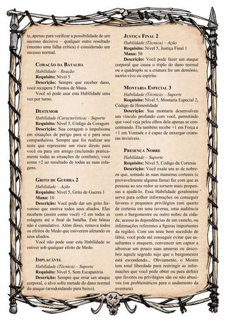 94
te, apenas para verificar a possibilidade de um
sucesso decisivo – qualquer outro resultado
(mesmo uma falha crítica) é considerado um
sucesso normal.
Coração da Batalha
Habilidade – Reação
Requisito: Nível 5
Descrição: Sempre que receber dano,
você recupera 5 Pontos de Mana.
Você só pode usar esta Habilidade uma
vez por turno.
Destemor
Habilidade (Característica) – Suporte
Requisito: Nível 5, Código da Coragem
Descrição: Sua coragem o impulsiona
em situações de perigo para si e para seus
companheiros. Sempre que for realizar um
teste que represente um risco direto para
você ou para um amigo (incluindo pratica-
mente todas as situações de combate), você
soma +2 ao resultado de todas as suas rola-
gens.
Grito de Guerra 2
Habilidade – Ação
Requisito: Nível 5, Grito de Guerra 1
Mana: 10
Descrição: Você pode dar um grito fer-
voroso que motiva todos seus aliados. Eles
recebem (assim como você) +2 em todas as
rolagens até o final da batalha. Este bônus
não é cumulativo. Além disso, remova todos
os efeitos de Medo que estiverem afetando os
seus aliados.
Você não pode usar esta Habilidade se
estiver sob qualquer efeito de Medo.
Implacável
Habilidade (Técnica) – Suporte
Requisito: Nível 5, Sem Escapatória
Descrição: Sempre que errar um ataque
corporal, o alvo sofre metade do dano normal
do ataque (arredondando para baixo).
Justiça Final 2
Habilidade (Técnica) – Ação
Requisito: Nível 5, Justiça Final 1
Mana: 50
Descrição: Você pode fazer um ataque
corporal que causa o triplo do dano normal
ou o quádruplo se a criatura for um demônio,
morto-vivo ou espírito.
Montaria Especial 3
Habilidade (Técnica) – Suporte
Requisito: Nível 5, Montaria Especial 2,
Código da Honestidade
Descrição: Sua montaria desenvolveu
um vínculo profundo com você, permitindo
que você veja pelos olhos dela apenas se con-
centrando. Ela também recebe +1 em Força e
+1 em Vontade e é capaz de enxergar criatu-
ras invisíveis.
Presença Nobre
Habilidade – Suporte
Requisito: Nível 5, Código da Cortesia
Descrição: Você exala um ar de nobre-
za que, somado às suas maneiras corteses (e
provavelmente alguma fama) faz com que as
pessoas ao seu redor se tornem mais propen-
sas a ajudá-lo. Essa Habilidade geralmente
serve para colher informações ou conseguir
favores e pequenos privilégios (um quarto
de cortesia em uma taverna, uma audiência
com o burgomestre ou outro nobre da cida-
de, acesso às dependências de um castelo, ou
informações referentes a figuras importantes
da região). Com um teste bem sucedido de
lábia, você pode até conseguir evitar que as-
saltantes o ataquem, convencer um captor a
afrouxar um pouco suas amarras ou desco-
brir aquele segredo sujo que o burgomestre
está escondendo... Obviamente, o Mestre
tem total liberdade para restringir as infor-
mações que você pode obter ou para definir
que favores ou privilégios são ou não abusi-
vos (ou problemáticos para o andamento da
aventura).
 