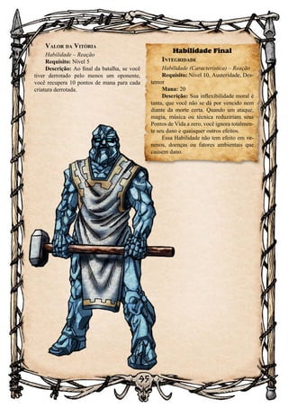 95
Valor da Vitória
Habilidade – Reação
Requisito: Nível 5
Descrição: Ao final da batalha, se você
tiver derrotado pelo menos um oponente,
você recupera 10 pontos de mana para cada
criatura derrotada.
Habilidade Final
Integridade
Habilidade (Característica) – Reação
Requisito: Nível 10, Austeridade, Des-
temor
Mana: 20
Descrição: Sua inflexibilidade moral é
tanta, que você não se dá por vencido nem
diante da morte certa. Quando um ataque,
magia, música ou técnica reduziriam seus
Pontos de Vida a zero, você ignora totalmen-
te seu dano e quaisquer outros efeitos.
Essa Habilidade não tem efeito em ve-
nenos, doenças ou fatores ambientais que
causem dano.
 