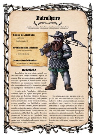 96
Descrição
Patrulheiros são uma classe versátil, que
atua em vários campos diferentes. Apesar da
maioria dela ser composta por caçadores, ras-
treadores e guardiões de áreas florestais, muitos
Patrulheiros são arqueiros de exércitos ou milí-
cias, exploradores de regiões remotas, caçadores
de recompensas e domadores de animais.
A maioria dos Patrulheiros está intrinse-
camente ligada às regiões selvagens, prefe-
rindo atuar em florestas, pântanos, bosques,
selvas e regiões montanhosas, onde podem
usar o ambiente para abater presas à distância,
montar armadilhas com facilidade e rastrear
de modo eficiente. De fato, muitos Patrulhei-
ros não gostam das regiões urbanas, com gen-
te demais, cheiros demais, rastros demais e re-
gras demais. A liberdade das regiões florestais
geralmente faz parte de um Patrulheiro tanto
quanto um bom arco, e a grande maioria deles
possui uma profunda ligação com a natureza,
geralmente de forma reverente.
No entanto, por mais que essa seja a re-
gra, há uma boa quantidade de exceções. Pa-
trulheiros podem ser encontrados em cidades,
trabalhando como caçadores de recompensa,
dedicando-se a caçar criminosos ao invés de
criaturas selvagens ou como guardas e vigias,
com suas habilidades focadas em percepção e
uso de arcos. Além disso, muitos Patrulheiros
concentram seu treinamento apenas no mane-
jo do arco e ingressam nas linhas de arqueiros
de exércitos, milícias ou companhias merce-
nárias.
Patrulheiro
Singular masculino: Patrulheiro; Singular feminino: Patrulheira;
Plural masculino: Patrulheiros; Plural feminino: Patrulheiras
Bônus de Atributo:
Agilidade +1
Inteligência +1
Proficiências Iniciais:
Armas de Distância
e Sobrevivência
Outras Proficiências:
Armas Brancas e Furtividade
 