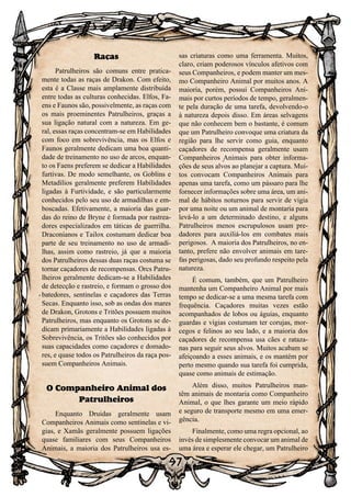 97
Raças
Patrulheiros são comuns entre pratica-
mente todas as raças de Drakon. Com efeito,
esta é a Classe mais amplamente distribuída
entre todas as culturas conhecidas. Elfos, Fa-
ens e Faunos são, possivelmente, as raças com
os mais proeminentes Patrulheiros, graças a
sua ligação natural com a natureza. Em ge-
ral, essas raças concentram-se em Habilidades
com foco em sobrevivência, mas os Elfos e
Faunos geralmente dedicam uma boa quanti-
dade de treinamento no uso de arcos, enquan-
to os Faens preferem se dedicar a Habilidades
furtivas. De modo semelhante, os Goblins e
Metadilios geralmente preferem Habilidades
ligadas à Furtividade, e são particularmente
conhecidos pelo seu uso de armadilhas e em-
boscadas. Efetivamente, a maioria das guar-
das do reino de Bryne é formada por rastrea-
dores especializados em táticas de guerrilha.
Draconianos e Tailox costumam dedicar boa
parte de seu treinamento no uso de armadi-
lhas, assim como rastreio, já que a maioria
dos Patrulheiros dessas duas raças costuma se
tornar caçadores de recompensas. Orcs Patru-
lheiros geralmente dedicam-se a Habilidades
de detecção e rastreio, e formam o grosso dos
batedores, sentinelas e caçadores das Terras
Secas. Enquanto isso, sob as ondas dos mares
de Drakon, Grotons e Tritões possuem muitos
Patrulheiros, mas enquanto os Grotons se de-
dicam primariamente a Habilidades ligadas à
Sobrevivência, os Tritões são conhecidos por
suas capacidades como caçadores e domado-
res, e quase todos os Patrulheiros da raça pos-
suem Companheiros Animais.
O Companheiro Animal dos
Patrulheiros
Enquanto Druidas geralmente usam
Companheiros Animais como sentinelas e vi-
gias, e Xamãs geralmente possuem ligações
quase familiares com seus Companheiros
Animais, a maioria dos Patrulheiros usa es-
sas criaturas como uma ferramenta. Muitos,
claro, criam poderosos vínculos afetivos com
seus Companheiros, e podem manter um mes-
mo Companheiro Animal por muitos anos. A
maioria, porém, possui Companheiros Ani-
mais por curtos períodos de tempo, geralmen-
te pela duração de uma tarefa, devolvendo-o
à natureza depois disso. Em áreas selvagens
que não conhecem bem o bastante, é comum
que um Patrulheiro convoque uma criatura da
região para lhe servir como guia, enquanto
caçadores de recompensa geralmente usam
Companheiros Animais para obter informa-
ções de seus alvos ao planejar a captura. Mui-
tos convocam Companheiros Animais para
apenas uma tarefa, como um pássaro para lhe
fornecer informações sobre uma área, um ani-
mal de hábitos noturnos para servir de vigia
por uma noite ou um animal de montaria para
levá-lo a um determinado destino, e alguns
Patrulheiros menos escrupulosos usam pre-
dadores para auxiliá-los em combates mais
perigosos. A maioria dos Patrulheiros, no en-
tanto, prefere não envolver animais em tare-
fas perigosas, dado seu profundo respeito pela
natureza.
É comum, também, que um Patrulheiro
mantenha um Companheiro Animal por mais
tempo se dedicar-se a uma mesma tarefa com
frequência. Caçadores muitas vezes estão
acompanhados de lobos ou águias, enquanto
guardas e vigias costumam ter corujas, mor-
cegos e felinos ao seu lado, e a maioria dos
caçadores de recompensa usa cães e rataza-
nas para seguir seus alvos. Muitos acabam se
afeiçoando a esses animais, e os mantém por
perto mesmo quando sua tarefa foi cumprida,
quase como animais de estimação.
Além disso, muitos Patrulheiros man-
têm animais de montaria como Companheiro
Animal, o que lhes garante um meio rápido
e seguro de transporte mesmo em uma emer-
gência.
Finalmente, como uma regra opcional, ao
invés de simplesmente convocar um animal de
uma área e esperar ele chegar, um Patrulheiro
 