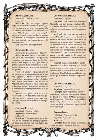 99
Ataque Aleijador
Habilidade (Técnica) – Ação
Mana: 20
Descrição: Faça um ataque corpo-a-
corpo ou à distância visando o quadril, jo-
elho ou tornozelo do alvo, comprometendo
sua locomoção e deixando um ferimento do-
loroso. Além de receber o dano normal pelo
ataque, o alvo fica com seu Deslocamento
reduzido em 1 e sempre que se deslocar ou
fizer um teste de Movimentação sofre 10
pontos de dano.
Esse é um efeito de Sangramento.
Benção de Ellenis
Habilidades (Característica) – Suporte
Descrição: Você recebe +2 em todos os
seus testes de Adestramento, e é capaz de se
comunicar com qualquer Besta do tipo Ma-
mífero, Ave, Réptil ou Peixe por meio de
gestos e olhares. Essa comunicação é rudi-
mentar, baseada nas capacidades do animal
em questão.
Você pode alterar o temperamento de
um animal em 1 passo (Furioso ou Cruel
para Agressivo, Agressivo para Sobrevi-
vente, Sobrevivente para Pacífico e Pacífico
para Covarde ou vice-versa) com um teste de
Adestramento (Dificuldade igual à soma dos
atributos do animal). Esse efeito não funcio-
na em animais com temperamento Servo ou
Protetor.
Animais selvagens só irão aceitar
“conversar” se tiverem temperamento pa-
cífico ou sobrevivente, a menos que este-
jam aprisionados ou encurralados de algu-
ma forma.
Chuva de Flechas
Habilidade (Técnica) – Ação
Requisito: Flechas Rápidas
Mana: 30
Descrição: Você pode atirar até 4 fle-
chas em um só ataque em múltiplos oponen-
tes. Faça uma rolagem para cada flecha, que
devem ter alvos diferentes.
Companheiro Animal 1
Habilidade – Suporte
Descrição: Você possui uma ligação de
fidelidade com um animal. Qualquer Bes-
ta dos tipos Mamífero, Ave, Réptil ou Peixe
pode ser escolhido como seu Companheiro
Animal.
Você pode fazer um teste de Adestra-
mento (Dificuldade igual à soma de todos os
atributos do animal +1 para cada metro de
tamanho que o animal tiver) por dia. Quan-
do passar no teste, o animal escolhido será
atraído para você e lhe será fiel até a morte
(ele passa a ter o temperamento protetor). Se
o animal morrer, você pode tentar atrair outro
animal – que não precisa ser do mesmo tipo
escolhido anteriormente – fazendo o mesmo
teste.
Especial: Se essa Habilidade for escolhi-
da durante a criação do personagem, o animal
já estará com você no começo do jogo, sem
a necessidade de qualquer teste para atraí-lo,
desde que a dificuldade para atraí-lo seja me-
nor do que a soma dos Atributos do persona-
gem.
Companheiro Animal 2
Habilidade – Suporte
Requisito: Companheiro Animal 1
Descrição: Seu Companheiro Animal re-
cebe +1 em 2 Atributos à sua escolha, +5 Pon-
tos de vida e +5 Pontos de Mana. Além disso,
seu Companheiro Animal recebe uma Habi-
lidade do tipo Técnica à sua escolha (desde
que faça sentido; o Mestre tem a palavra final
sobre o assunto).
Disparo Forte
Habilidade (Técnica) – Ação
Requisito: Retesar Eficiente
Mana: 10
Descrição: Faça um ataque à distância.
Se acertar, some +8 ao dano da arma.
 