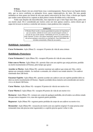 10
O Item
O Broken Heart é de um cristal bruto rosa e semitransparente. Parece haver um líquido dentro
dele, que se move conforme as pulsações leves, quase imperceptíveis, do item. Há uma grande
rachadura no item quase em forma de raio que parece atravessá-lo de fora à fora, e dizem que aquele
que souber como destravá-lo e separar as duas partes à muito divididas terá a vida eterna.
Todas suas funções são desconhecidas, mas especula-se que o item fique mais forte, junto com
seu mestre atual. Ele é considerado por muitos como um item apenas curativo, outros dizem que é
capaz de invocar os mortos e controlar até mesmo o mais poderoso dos vampiros..
ESPECIAL
O Broken Heart recebe a mesma quantidade de pontos de Experiência
que seu usuário, subindo de nível como um personagem comum, à
exceção de que recebe apenas 1 habilidade por nível, na ordem como
estão expostas. O item é um objeto inanimado, apesar da leve pulsação, e
não possui qualquer consciência ou inteligência. Suas habilidades são
ativadas consumindo a Mana de seu usuário.
Habilidade Automática
Curar Ferimentos: Ação (Mana 5) - recupera 10 pontos de vida de uma criatura
Habilidades Posteriores
Curar Ferimentos 2: Ação (Mana 30) - recupera 80 pontos de vida de uma criatura
Falar com os Mortos: Ação (Mana 10) - permite falar com um espírito que esteja próximo, perdido
ou morto recentemente (24 horas), pelo tempo que quiser
Acordar os Mortos: Ação (Mana 20) - permite reanimar um cadáver que esteja até 10m, e dá-lo
apenas um comando simples. Ao realizar o comando, ele voltará à seu estado anterior. Um cadáver
reanimado dura 2d6 horas.
Encarnar Espírito: Ação (Mana 40) - permite acordar um cadáver com um espírito perdido (dele ou
não) ou morto recentemente (24 horas). Alguém acordado dessa maneira será considerado um morto-
vivo e só durará 2d6 horas.
Curar Mortos: Ação (Mana 10) - recupera 10 pontos de vida de um morto-vivo
Curar Mortos 2: Ação (Mana 10) - recupera 80 pontos de vida de um morto-vivo
Restaurar: Ação (Mana 30) - restaura um corpo de qualquer podridão, devolvendo-o ao ultimo estado
em que estava enquanto vivo, mas não regenera partes perdidas.
Regenerar: Ação (Mana 50) - regenera partes perdidas do corpo de um cadáver ou morto-vivo.
Ressuscitar: Ação (Mana 80) - ressuscita um morto com seu espírito original. O corpo precisa estar
restaurado (mas não precisa estar regenerado) e o espírito precisa querer voltar à vida.
 